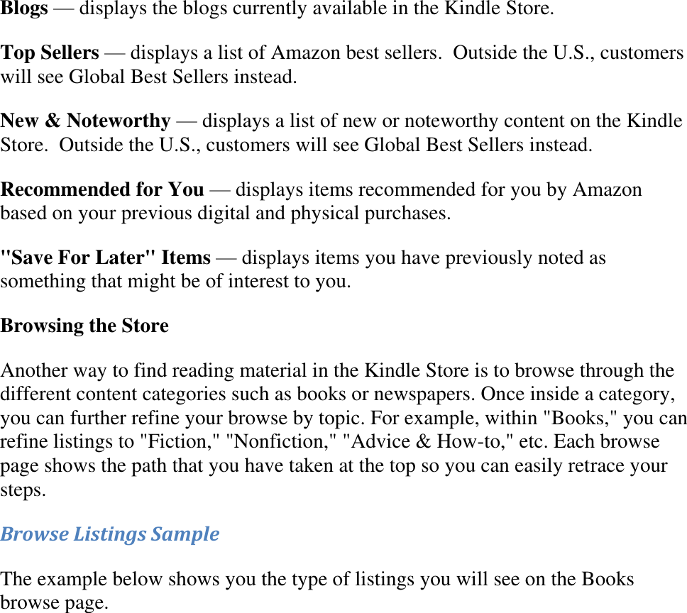   Blogs — displays the blogs currently available in the Kindle Store. Top Sellers — displays a list of Amazon best sellers.  Outside the U.S., customers will see Global Best Sellers instead. New &amp; Noteworthy — displays a list of new or noteworthy content on the Kindle Store.  Outside the U.S., customers will see Global Best Sellers instead. Recommended for You — displays items recommended for you by Amazon based on your previous digital and physical purchases. &quot;Save For Later&quot; Items — displays items you have previously noted as something that might be of interest to you. Browsing the Store  Another way to find reading material in the Kindle Store is to browse through the different content categories such as books or newspapers. Once inside a category, you can further refine your browse by topic. For example, within &quot;Books,&quot; you can refine listings to &quot;Fiction,&quot; &quot;Nonfiction,&quot; &quot;Advice &amp; How-to,&quot; etc. Each browse page shows the path that you have taken at the top so you can easily retrace your steps. Browse Listings Sample The example below shows you the type of listings you will see on the Books browse page. 