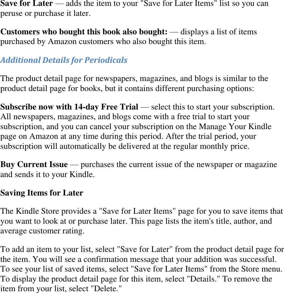   Save for Later — adds the item to your &quot;Save for Later Items&quot; list so you can peruse or purchase it later. Customers who bought this book also bought: — displays a list of items purchased by Amazon customers who also bought this item. Additional Details for Periodicals The product detail page for newspapers, magazines, and blogs is similar to the product detail page for books, but it contains different purchasing options: Subscribe now with 14-day Free Trial — select this to start your subscription. All newspapers, magazines, and blogs come with a free trial to start your subscription, and you can cancel your subscription on the Manage Your Kindle page on Amazon at any time during this period. After the trial period, your subscription will automatically be delivered at the regular monthly price. Buy Current Issue — purchases the current issue of the newspaper or magazine and sends it to your Kindle. Saving Items for Later The Kindle Store provides a &quot;Save for Later Items&quot; page for you to save items that you want to look at or purchase later. This page lists the item&apos;s title, author, and average customer rating. To add an item to your list, select &quot;Save for Later&quot; from the product detail page for the item. You will see a confirmation message that your addition was successful. To see your list of saved items, select &quot;Save for Later Items&quot; from the Store menu. To display the product detail page for this item, select &quot;Details.&quot; To remove the item from your list, select &quot;Delete.&quot; 