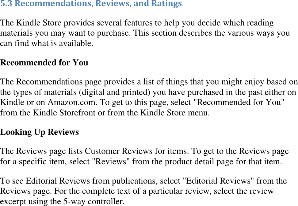   5.3 Recommendations, Reviews, and Ratings The Kindle Store provides several features to help you decide which reading materials you may want to purchase. This section describes the various ways you can find what is available. Recommended for You The Recommendations page provides a list of things that you might enjoy based on the types of materials (digital and printed) you have purchased in the past either on Kindle or on Amazon.com. To get to this page, select &quot;Recommended for You&quot; from the Kindle Storefront or from the Kindle Store menu. Looking Up Reviews The Reviews page lists Customer Reviews for items. To get to the Reviews page for a specific item, select &quot;Reviews&quot; from the product detail page for that item. To see Editorial Reviews from publications, select &quot;Editorial Reviews&quot; from the Reviews page. For the complete text of a particular review, select the review excerpt using the 5-way controller. 