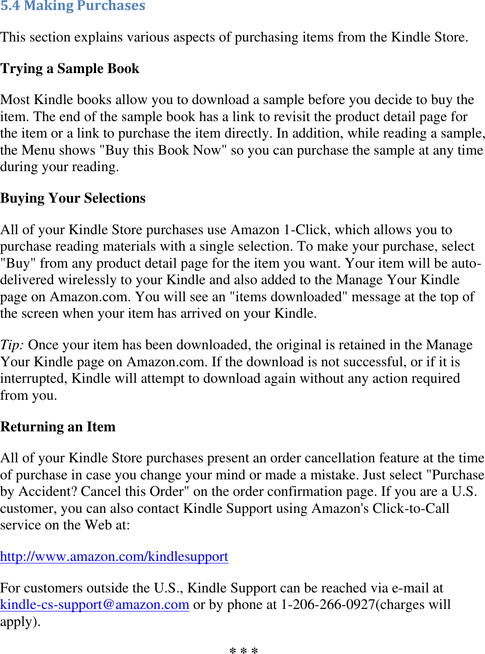   5.4 Making Purchases This section explains various aspects of purchasing items from the Kindle Store. Trying a Sample Book Most Kindle books allow you to download a sample before you decide to buy the item. The end of the sample book has a link to revisit the product detail page for the item or a link to purchase the item directly. In addition, while reading a sample, the Menu shows &quot;Buy this Book Now&quot; so you can purchase the sample at any time during your reading. Buying Your Selections All of your Kindle Store purchases use Amazon 1-Click, which allows you to purchase reading materials with a single selection. To make your purchase, select &quot;Buy&quot; from any product detail page for the item you want. Your item will be auto-delivered wirelessly to your Kindle and also added to the Manage Your Kindle page on Amazon.com. You will see an &quot;items downloaded&quot; message at the top of the screen when your item has arrived on your Kindle. Tip: Once your item has been downloaded, the original is retained in the Manage Your Kindle page on Amazon.com. If the download is not successful, or if it is interrupted, Kindle will attempt to download again without any action required from you. Returning an Item All of your Kindle Store purchases present an order cancellation feature at the time of purchase in case you change your mind or made a mistake. Just select &quot;Purchase by Accident? Cancel this Order&quot; on the order confirmation page. If you are a U.S. customer, you can also contact Kindle Support using Amazon&apos;s Click-to-Call service on the Web at: http://www.amazon.com/kindlesupport For customers outside the U.S., Kindle Support can be reached via e-mail at kindle-cs-support@amazon.com or by phone at 1-206-266-0927(charges will apply). * * * 