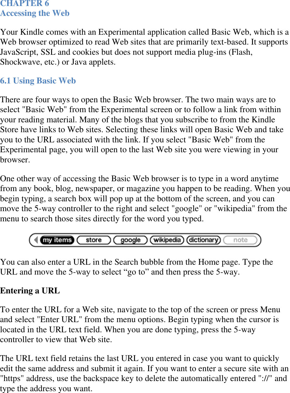   CHAPTER 6 Accessing the Web Your Kindle comes with an Experimental application called Basic Web, which is a Web browser optimized to read Web sites that are primarily text-based. It supports JavaScript, SSL and cookies but does not support media plug-ins (Flash, Shockwave, etc.) or Java applets. 6.1 Using Basic Web There are four ways to open the Basic Web browser. The two main ways are to select &quot;Basic Web&quot; from the Experimental screen or to follow a link from within your reading material. Many of the blogs that you subscribe to from the Kindle Store have links to Web sites. Selecting these links will open Basic Web and take you to the URL associated with the link. If you select &quot;Basic Web&quot; from the Experimental page, you will open to the last Web site you were viewing in your browser. One other way of accessing the Basic Web browser is to type in a word anytime from any book, blog, newspaper, or magazine you happen to be reading. When you begin typing, a search box will pop up at the bottom of the screen, and you can move the 5-way controller to the right and select &quot;google&quot; or &quot;wikipedia&quot; from the menu to search those sites directly for the word you typed.  You can also enter a URL in the Search bubble from the Home page. Type the URL and move the 5-way to select ―go to‖ and then press the 5-way. Entering a URL To enter the URL for a Web site, navigate to the top of the screen or press Menu and select &quot;Enter URL&quot; from the menu options. Begin typing when the cursor is located in the URL text field. When you are done typing, press the 5-way controller to view that Web site. The URL text field retains the last URL you entered in case you want to quickly edit the same address and submit it again. If you want to enter a secure site with an &quot;https&quot; address, use the backspace key to delete the automatically entered &quot;://&quot; and type the address you want. 