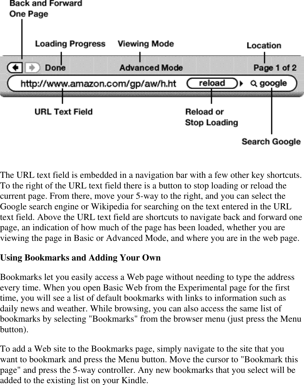     The URL text field is embedded in a navigation bar with a few other key shortcuts. To the right of the URL text field there is a button to stop loading or reload the current page. From there, move your 5-way to the right, and you can select the Google search engine or Wikipedia for searching on the text entered in the URL text field. Above the URL text field are shortcuts to navigate back and forward one page, an indication of how much of the page has been loaded, whether you are viewing the page in Basic or Advanced Mode, and where you are in the web page. Using Bookmarks and Adding Your Own Bookmarks let you easily access a Web page without needing to type the address every time. When you open Basic Web from the Experimental page for the first time, you will see a list of default bookmarks with links to information such as daily news and weather. While browsing, you can also access the same list of bookmarks by selecting &quot;Bookmarks&quot; from the browser menu (just press the Menu button). To add a Web site to the Bookmarks page, simply navigate to the site that you want to bookmark and press the Menu button. Move the cursor to &quot;Bookmark this page&quot; and press the 5-way controller. Any new bookmarks that you select will be added to the existing list on your Kindle. 