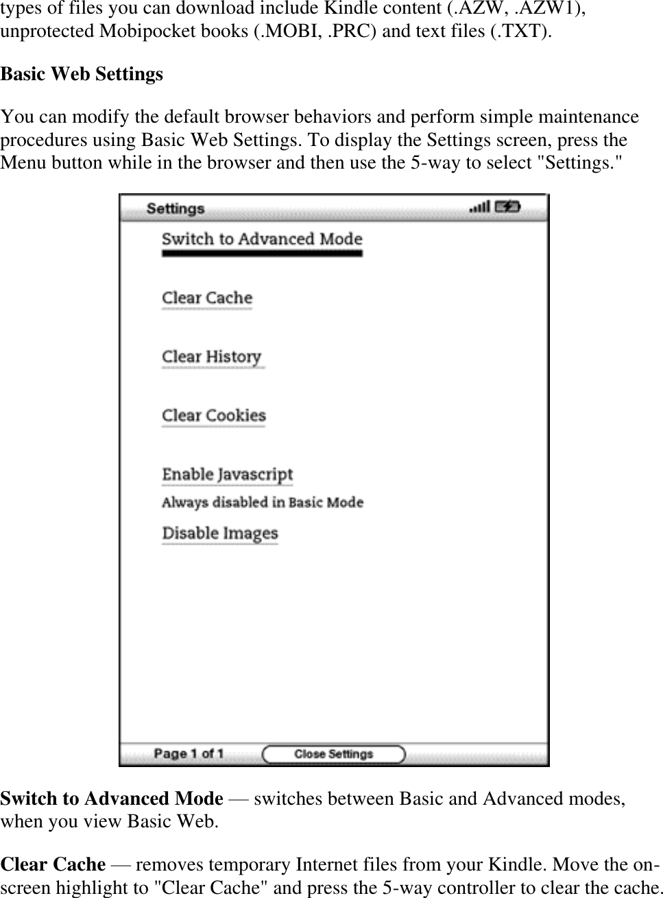   types of files you can download include Kindle content (.AZW, .AZW1), unprotected Mobipocket books (.MOBI, .PRC) and text files (.TXT). Basic Web Settings You can modify the default browser behaviors and perform simple maintenance procedures using Basic Web Settings. To display the Settings screen, press the Menu button while in the browser and then use the 5-way to select &quot;Settings.&quot;  Switch to Advanced Mode — switches between Basic and Advanced modes, when you view Basic Web. Clear Cache — removes temporary Internet files from your Kindle. Move the on-screen highlight to &quot;Clear Cache&quot; and press the 5-way controller to clear the cache. 