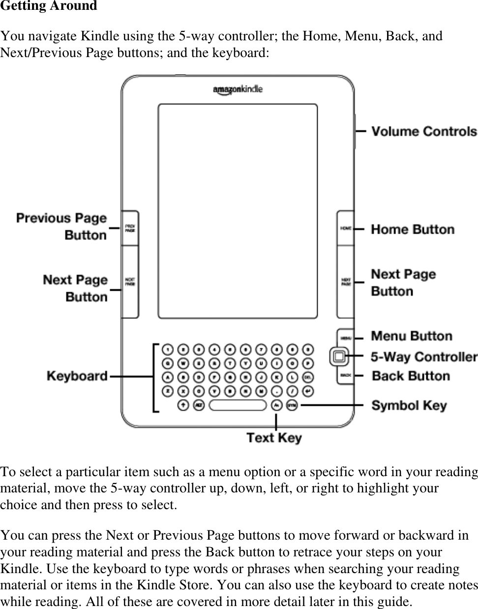   Getting Around You navigate Kindle using the 5-way controller; the Home, Menu, Back, and Next/Previous Page buttons; and the keyboard:  To select a particular item such as a menu option or a specific word in your reading material, move the 5-way controller up, down, left, or right to highlight your choice and then press to select. You can press the Next or Previous Page buttons to move forward or backward in your reading material and press the Back button to retrace your steps on your Kindle. Use the keyboard to type words or phrases when searching your reading material or items in the Kindle Store. You can also use the keyboard to create notes while reading. All of these are covered in more detail later in this guide. 