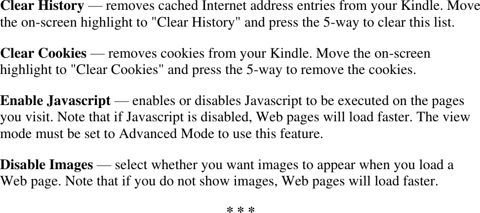   Clear History — removes cached Internet address entries from your Kindle. Move the on-screen highlight to &quot;Clear History&quot; and press the 5-way to clear this list. Clear Cookies — removes cookies from your Kindle. Move the on-screen highlight to &quot;Clear Cookies&quot; and press the 5-way to remove the cookies. Enable Javascript — enables or disables Javascript to be executed on the pages you visit. Note that if Javascript is disabled, Web pages will load faster. The view mode must be set to Advanced Mode to use this feature. Disable Images — select whether you want images to appear when you load a Web page. Note that if you do not show images, Web pages will load faster. * * * 