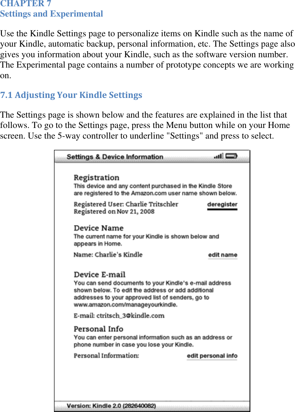   CHAPTER 7 Settings and Experimental Use the Kindle Settings page to personalize items on Kindle such as the name of your Kindle, automatic backup, personal information, etc. The Settings page also gives you information about your Kindle, such as the software version number. The Experimental page contains a number of prototype concepts we are working on. 7.1 Adjusting Your Kindle Settings The Settings page is shown below and the features are explained in the list that follows. To go to the Settings page, press the Menu button while on your Home screen. Use the 5-way controller to underline &quot;Settings&quot; and press to select.  