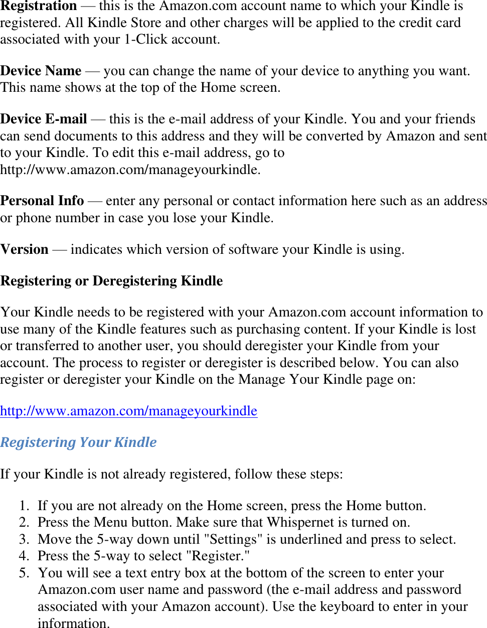    Registration — this is the Amazon.com account name to which your Kindle is registered. All Kindle Store and other charges will be applied to the credit card associated with your 1-Click account. Device Name — you can change the name of your device to anything you want. This name shows at the top of the Home screen. Device E-mail — this is the e-mail address of your Kindle. You and your friends can send documents to this address and they will be converted by Amazon and sent to your Kindle. To edit this e-mail address, go to http://www.amazon.com/manageyourkindle. Personal Info — enter any personal or contact information here such as an address or phone number in case you lose your Kindle. Version — indicates which version of software your Kindle is using. Registering or Deregistering Kindle Your Kindle needs to be registered with your Amazon.com account information to use many of the Kindle features such as purchasing content. If your Kindle is lost or transferred to another user, you should deregister your Kindle from your account. The process to register or deregister is described below. You can also register or deregister your Kindle on the Manage Your Kindle page on: http://www.amazon.com/manageyourkindle Registering Your Kindle If your Kindle is not already registered, follow these steps: 1. If you are not already on the Home screen, press the Home button.  2. Press the Menu button. Make sure that Whispernet is turned on.  3. Move the 5-way down until &quot;Settings&quot; is underlined and press to select.  4. Press the 5-way to select &quot;Register.&quot;  5. You will see a text entry box at the bottom of the screen to enter your Amazon.com user name and password (the e-mail address and password associated with your Amazon account). Use the keyboard to enter in your information.  