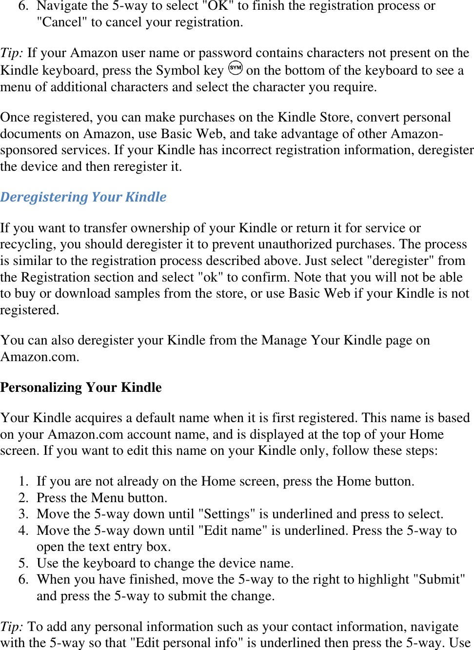   6. Navigate the 5-way to select &quot;OK&quot; to finish the registration process or &quot;Cancel&quot; to cancel your registration.  Tip: If your Amazon user name or password contains characters not present on the Kindle keyboard, press the Symbol key   on the bottom of the keyboard to see a menu of additional characters and select the character you require. Once registered, you can make purchases on the Kindle Store, convert personal documents on Amazon, use Basic Web, and take advantage of other Amazon-sponsored services. If your Kindle has incorrect registration information, deregister the device and then reregister it. Deregistering Your Kindle If you want to transfer ownership of your Kindle or return it for service or recycling, you should deregister it to prevent unauthorized purchases. The process is similar to the registration process described above. Just select &quot;deregister&quot; from the Registration section and select &quot;ok&quot; to confirm. Note that you will not be able to buy or download samples from the store, or use Basic Web if your Kindle is not registered. You can also deregister your Kindle from the Manage Your Kindle page on Amazon.com. Personalizing Your Kindle Your Kindle acquires a default name when it is first registered. This name is based on your Amazon.com account name, and is displayed at the top of your Home screen. If you want to edit this name on your Kindle only, follow these steps: 1. If you are not already on the Home screen, press the Home button.  2. Press the Menu button.  3. Move the 5-way down until &quot;Settings&quot; is underlined and press to select.  4. Move the 5-way down until &quot;Edit name&quot; is underlined. Press the 5-way to open the text entry box.  5. Use the keyboard to change the device name.  6. When you have finished, move the 5-way to the right to highlight &quot;Submit&quot; and press the 5-way to submit the change.  Tip: To add any personal information such as your contact information, navigate with the 5-way so that &quot;Edit personal info&quot; is underlined then press the 5-way. Use 