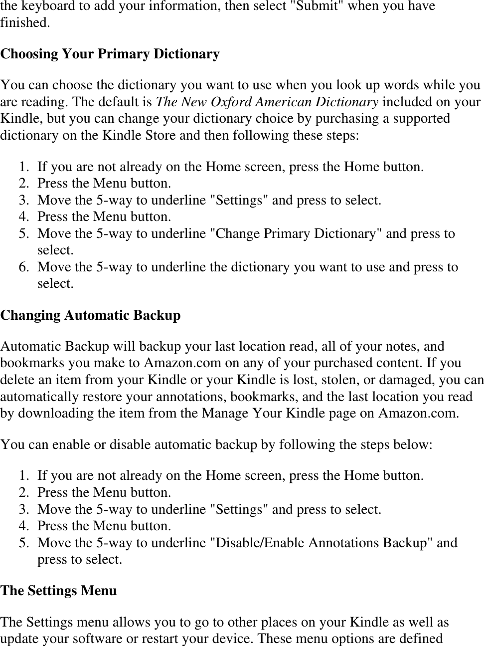   the keyboard to add your information, then select &quot;Submit&quot; when you have finished. Choosing Your Primary Dictionary You can choose the dictionary you want to use when you look up words while you are reading. The default is The New Oxford American Dictionary included on your Kindle, but you can change your dictionary choice by purchasing a supported dictionary on the Kindle Store and then following these steps: 1. If you are not already on the Home screen, press the Home button.  2. Press the Menu button.  3. Move the 5-way to underline &quot;Settings&quot; and press to select.  4. Press the Menu button.  5. Move the 5-way to underline &quot;Change Primary Dictionary&quot; and press to select.  6. Move the 5-way to underline the dictionary you want to use and press to select.  Changing Automatic Backup Automatic Backup will backup your last location read, all of your notes, and bookmarks you make to Amazon.com on any of your purchased content. If you delete an item from your Kindle or your Kindle is lost, stolen, or damaged, you can automatically restore your annotations, bookmarks, and the last location you read by downloading the item from the Manage Your Kindle page on Amazon.com. You can enable or disable automatic backup by following the steps below: 1. If you are not already on the Home screen, press the Home button.  2. Press the Menu button.  3. Move the 5-way to underline &quot;Settings&quot; and press to select.  4. Press the Menu button.  5. Move the 5-way to underline &quot;Disable/Enable Annotations Backup&quot; and press to select.  The Settings Menu The Settings menu allows you to go to other places on your Kindle as well as update your software or restart your device. These menu options are defined 