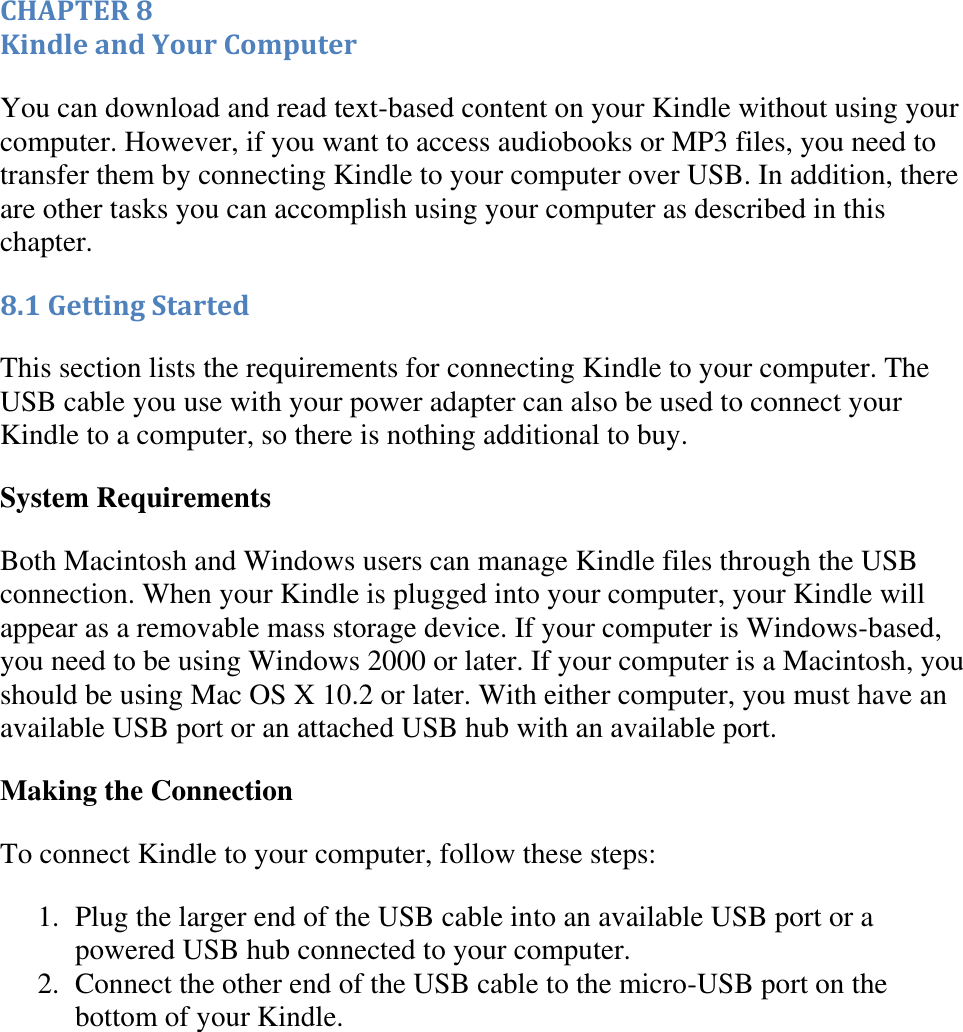   CHAPTER 8 Kindle and Your Computer You can download and read text-based content on your Kindle without using your computer. However, if you want to access audiobooks or MP3 files, you need to transfer them by connecting Kindle to your computer over USB. In addition, there are other tasks you can accomplish using your computer as described in this chapter. 8.1 Getting Started This section lists the requirements for connecting Kindle to your computer. The USB cable you use with your power adapter can also be used to connect your Kindle to a computer, so there is nothing additional to buy. System Requirements  Both Macintosh and Windows users can manage Kindle files through the USB connection. When your Kindle is plugged into your computer, your Kindle will appear as a removable mass storage device. If your computer is Windows-based, you need to be using Windows 2000 or later. If your computer is a Macintosh, you should be using Mac OS X 10.2 or later. With either computer, you must have an available USB port or an attached USB hub with an available port.  Making the Connection To connect Kindle to your computer, follow these steps: 1. Plug the larger end of the USB cable into an available USB port or a powered USB hub connected to your computer.  2. Connect the other end of the USB cable to the micro-USB port on the bottom of your Kindle.  