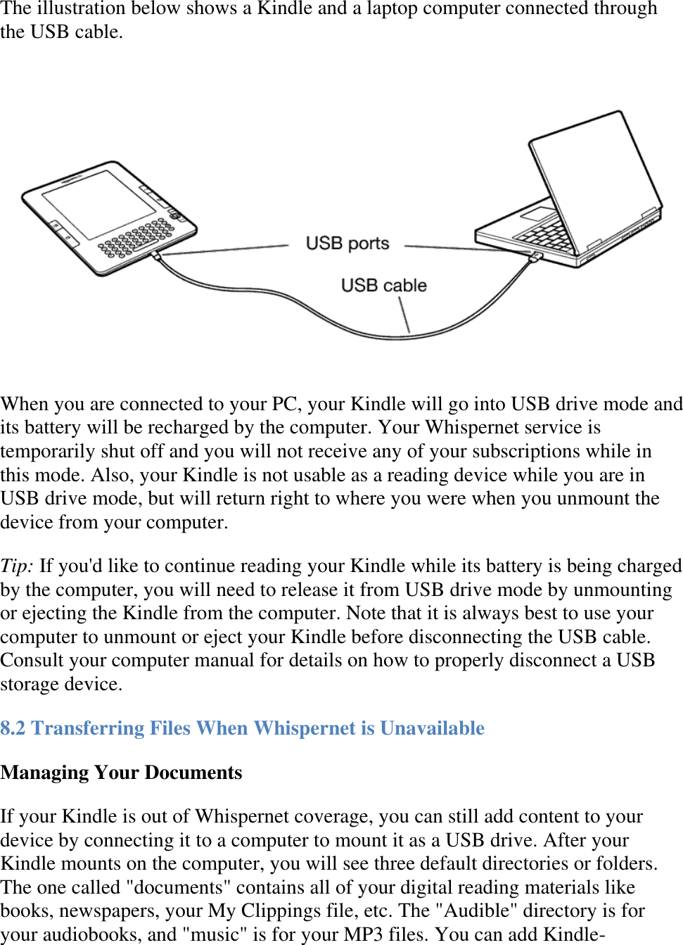   The illustration below shows a Kindle and a laptop computer connected through the USB cable.  When you are connected to your PC, your Kindle will go into USB drive mode and its battery will be recharged by the computer. Your Whispernet service is temporarily shut off and you will not receive any of your subscriptions while in this mode. Also, your Kindle is not usable as a reading device while you are in USB drive mode, but will return right to where you were when you unmount the device from your computer.  Tip: If you&apos;d like to continue reading your Kindle while its battery is being charged by the computer, you will need to release it from USB drive mode by unmounting or ejecting the Kindle from the computer. Note that it is always best to use your computer to unmount or eject your Kindle before disconnecting the USB cable. Consult your computer manual for details on how to properly disconnect a USB storage device. 8.2 Transferring Files When Whispernet is Unavailable Managing Your Documents If your Kindle is out of Whispernet coverage, you can still add content to your device by connecting it to a computer to mount it as a USB drive. After your Kindle mounts on the computer, you will see three default directories or folders. The one called &quot;documents&quot; contains all of your digital reading materials like books, newspapers, your My Clippings file, etc. The &quot;Audible&quot; directory is for your audiobooks, and &quot;music&quot; is for your MP3 files. You can add Kindle-