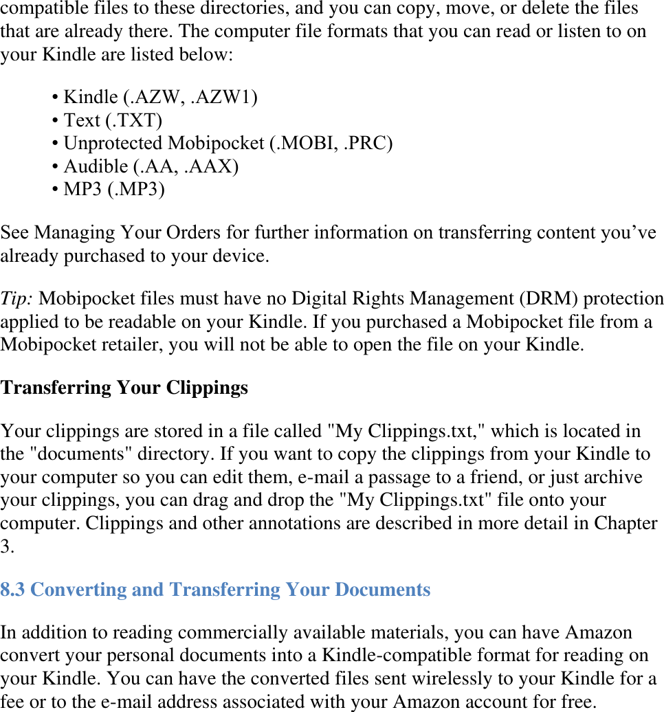   compatible files to these directories, and you can copy, move, or delete the files that are already there. The computer file formats that you can read or listen to on your Kindle are listed below: • Kindle (.AZW, .AZW1) • Text (.TXT) • Unprotected Mobipocket (.MOBI, .PRC) • Audible (.AA, .AAX) • MP3 (.MP3) See Managing Your Orders for further information on transferring content you’ve already purchased to your device.  Tip: Mobipocket files must have no Digital Rights Management (DRM) protection applied to be readable on your Kindle. If you purchased a Mobipocket file from a Mobipocket retailer, you will not be able to open the file on your Kindle. Transferring Your Clippings  Your clippings are stored in a file called &quot;My Clippings.txt,&quot; which is located in the &quot;documents&quot; directory. If you want to copy the clippings from your Kindle to your computer so you can edit them, e-mail a passage to a friend, or just archive your clippings, you can drag and drop the &quot;My Clippings.txt&quot; file onto your computer. Clippings and other annotations are described in more detail in Chapter 3. 8.3 Converting and Transferring Your Documents In addition to reading commercially available materials, you can have Amazon convert your personal documents into a Kindle-compatible format for reading on your Kindle. You can have the converted files sent wirelessly to your Kindle for a fee or to the e-mail address associated with your Amazon account for free. 