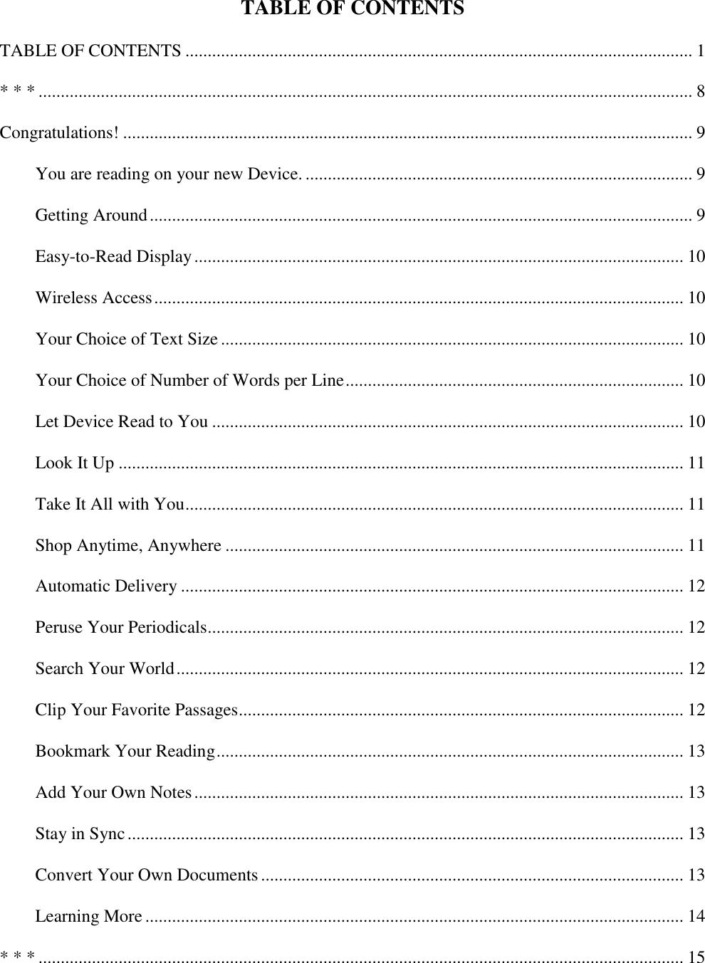   TABLE OF CONTENTS TABLE OF CONTENTS .................................................................................................................. 1 * * * ................................................................................................................................................... 8 Congratulations! ................................................................................................................................ 9 You are reading on your new Device. ....................................................................................... 9 Getting Around .......................................................................................................................... 9 Easy-to-Read Display .............................................................................................................. 10 Wireless Access ....................................................................................................................... 10 Your Choice of Text Size ........................................................................................................ 10 Your Choice of Number of Words per Line ............................................................................ 10 Let Device Read to You .......................................................................................................... 10 Look It Up ............................................................................................................................... 11 Take It All with You ................................................................................................................ 11 Shop Anytime, Anywhere ....................................................................................................... 11 Automatic Delivery ................................................................................................................. 12 Peruse Your Periodicals........................................................................................................... 12 Search Your World .................................................................................................................. 12 Clip Your Favorite Passages .................................................................................................... 12 Bookmark Your Reading ......................................................................................................... 13 Add Your Own Notes .............................................................................................................. 13 Stay in Sync ............................................................................................................................. 13 Convert Your Own Documents ............................................................................................... 13 Learning More ......................................................................................................................... 14 * * * ................................................................................................................................................. 15 