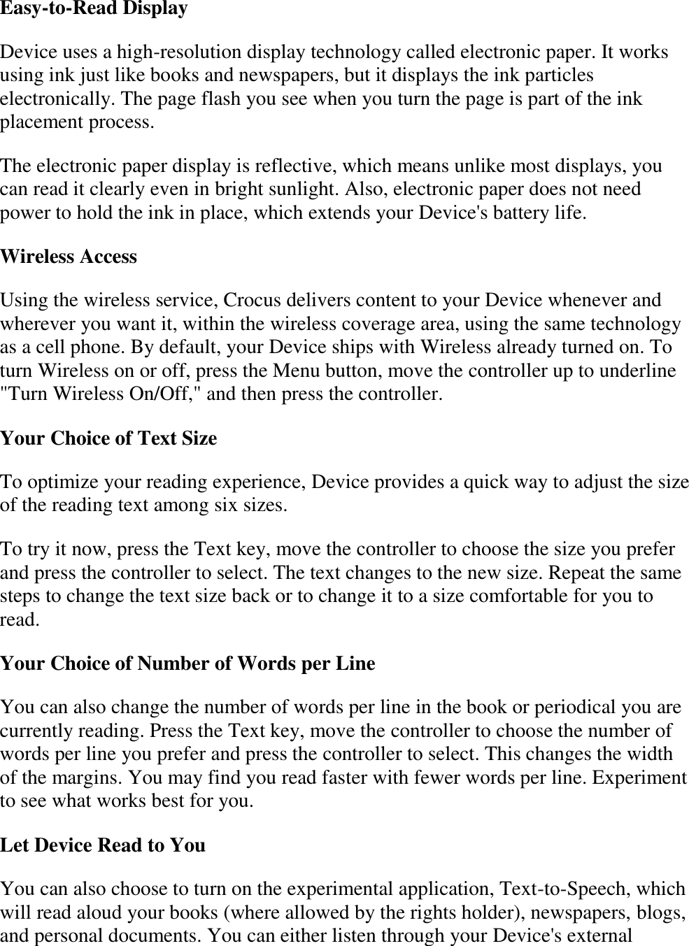   Easy-to-Read Display Device uses a high-resolution display technology called electronic paper. It works using ink just like books and newspapers, but it displays the ink particles electronically. The page flash you see when you turn the page is part of the ink placement process. The electronic paper display is reflective, which means unlike most displays, you can read it clearly even in bright sunlight. Also, electronic paper does not need power to hold the ink in place, which extends your Device&apos;s battery life. Wireless Access  Using the wireless service, Crocus delivers content to your Device whenever and wherever you want it, within the wireless coverage area, using the same technology as a cell phone. By default, your Device ships with Wireless already turned on. To turn Wireless on or off, press the Menu button, move the controller up to underline &quot;Turn Wireless On/Off,&quot; and then press the controller. Your Choice of Text Size  To optimize your reading experience, Device provides a quick way to adjust the size of the reading text among six sizes.   To try it now, press the Text key, move the controller to choose the size you prefer and press the controller to select. The text changes to the new size. Repeat the same steps to change the text size back or to change it to a size comfortable for you to read. Your Choice of Number of Words per Line You can also change the number of words per line in the book or periodical you are currently reading. Press the Text key, move the controller to choose the number of words per line you prefer and press the controller to select. This changes the width of the margins. You may find you read faster with fewer words per line. Experiment to see what works best for you. Let Device Read to You You can also choose to turn on the experimental application, Text-to-Speech, which will read aloud your books (where allowed by the rights holder), newspapers, blogs, and personal documents. You can either listen through your Device&apos;s external 