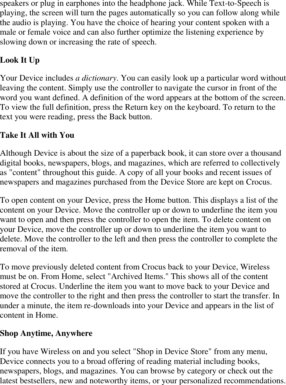   speakers or plug in earphones into the headphone jack. While Text-to-Speech is playing, the screen will turn the pages automatically so you can follow along while the audio is playing. You have the choice of hearing your content spoken with a male or female voice and can also further optimize the listening experience by slowing down or increasing the rate of speech. Look It Up Your Device includes a dictionary. You can easily look up a particular word without leaving the content. Simply use the controller to navigate the cursor in front of the word you want defined. A definition of the word appears at the bottom of the screen. To view the full definition, press the Return key on the keyboard. To return to the text you were reading, press the Back button. Take It All with You Although Device is about the size of a paperback book, it can store over a thousand digital books, newspapers, blogs, and magazines, which are referred to collectively as &quot;content&quot; throughout this guide. A copy of all your books and recent issues of newspapers and magazines purchased from the Device Store are kept on Crocus. To open content on your Device, press the Home button. This displays a list of the content on your Device. Move the controller up or down to underline the item you want to open and then press the controller to open the item. To delete content on your Device, move the controller up or down to underline the item you want to delete. Move the controller to the left and then press the controller to complete the removal of the item. To move previously deleted content from Crocus back to your Device, Wireless must be on. From Home, select &quot;Archived Items.&quot; This shows all of the content stored at Crocus. Underline the item you want to move back to your Device and move the controller to the right and then press the controller to start the transfer. In under a minute, the item re-downloads into your Device and appears in the list of content in Home.  Shop Anytime, Anywhere If you have Wireless on and you select &quot;Shop in Device Store&quot; from any menu, Device connects you to a broad offering of reading material including books, newspapers, blogs, and magazines. You can browse by category or check out the latest bestsellers, new and noteworthy items, or your personalized recommendations. 