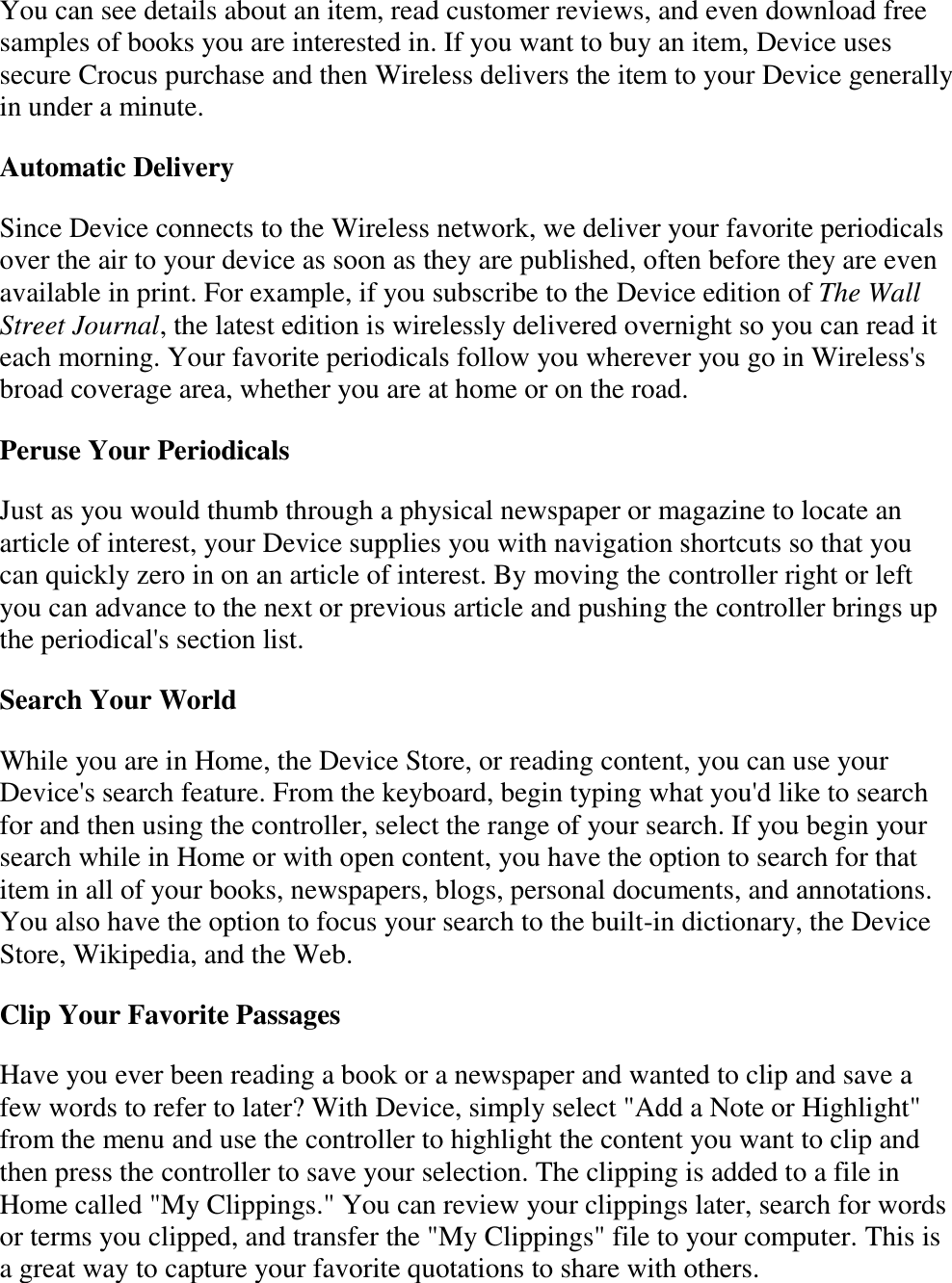   You can see details about an item, read customer reviews, and even download free samples of books you are interested in. If you want to buy an item, Device uses secure Crocus purchase and then Wireless delivers the item to your Device generally in under a minute. Automatic Delivery Since Device connects to the Wireless network, we deliver your favorite periodicals over the air to your device as soon as they are published, often before they are even available in print. For example, if you subscribe to the Device edition of The Wall Street Journal, the latest edition is wirelessly delivered overnight so you can read it each morning. Your favorite periodicals follow you wherever you go in Wireless&apos;s broad coverage area, whether you are at home or on the road.  Peruse Your Periodicals Just as you would thumb through a physical newspaper or magazine to locate an article of interest, your Device supplies you with navigation shortcuts so that you can quickly zero in on an article of interest. By moving the controller right or left you can advance to the next or previous article and pushing the controller brings up the periodical&apos;s section list. Search Your World While you are in Home, the Device Store, or reading content, you can use your Device&apos;s search feature. From the keyboard, begin typing what you&apos;d like to search for and then using the controller, select the range of your search. If you begin your search while in Home or with open content, you have the option to search for that item in all of your books, newspapers, blogs, personal documents, and annotations. You also have the option to focus your search to the built-in dictionary, the Device Store, Wikipedia, and the Web.  Clip Your Favorite Passages Have you ever been reading a book or a newspaper and wanted to clip and save a few words to refer to later? With Device, simply select &quot;Add a Note or Highlight&quot; from the menu and use the controller to highlight the content you want to clip and then press the controller to save your selection. The clipping is added to a file in Home called &quot;My Clippings.&quot; You can review your clippings later, search for words or terms you clipped, and transfer the &quot;My Clippings&quot; file to your computer. This is a great way to capture your favorite quotations to share with others. 