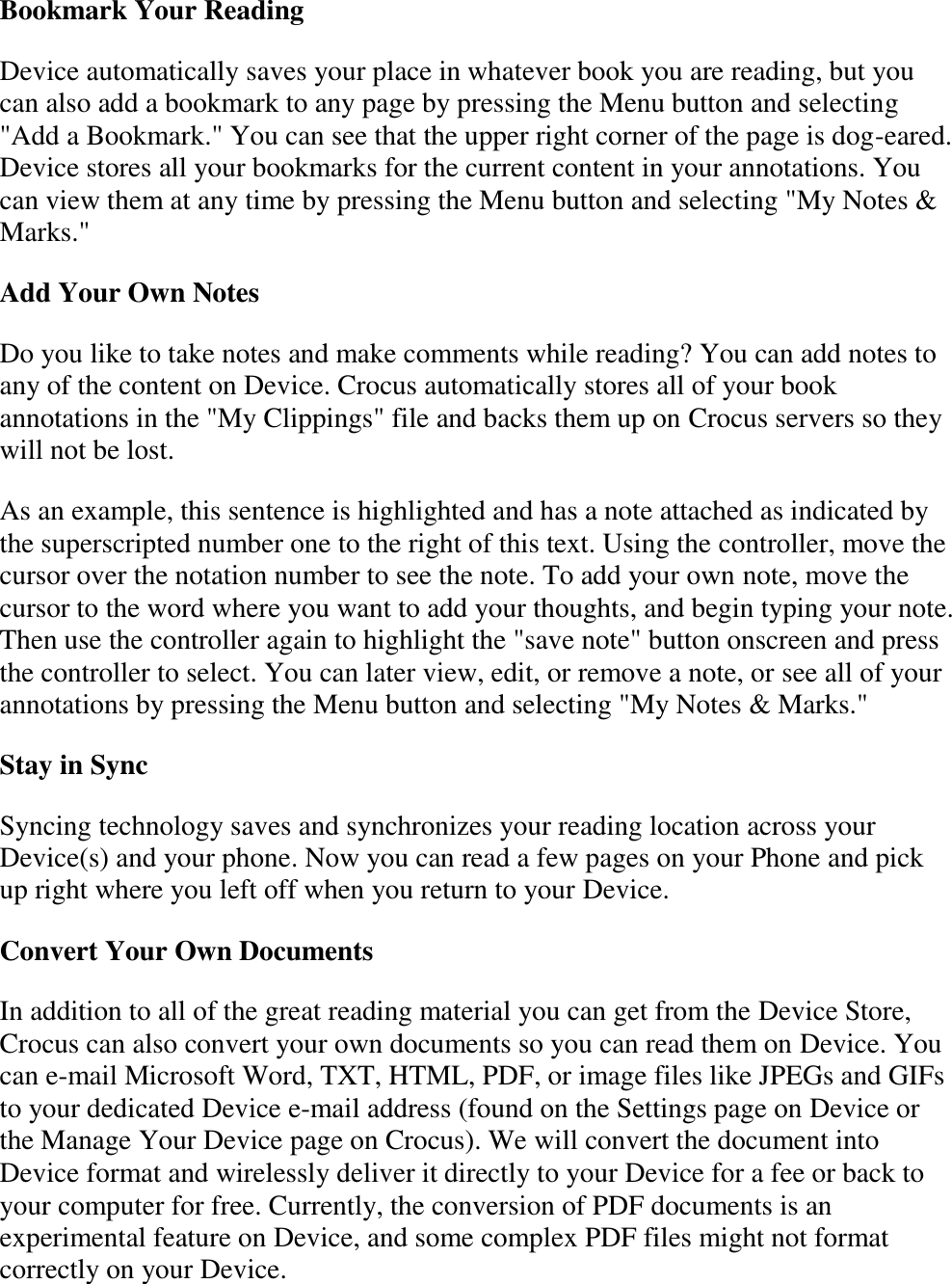   Bookmark Your Reading Device automatically saves your place in whatever book you are reading, but you can also add a bookmark to any page by pressing the Menu button and selecting &quot;Add a Bookmark.&quot; You can see that the upper right corner of the page is dog-eared. Device stores all your bookmarks for the current content in your annotations. You can view them at any time by pressing the Menu button and selecting &quot;My Notes &amp; Marks.&quot;  Add Your Own Notes Do you like to take notes and make comments while reading? You can add notes to any of the content on Device. Crocus automatically stores all of your book annotations in the &quot;My Clippings&quot; file and backs them up on Crocus servers so they will not be lost. As an example, this sentence is highlighted and has a note attached as indicated by the superscripted number one to the right of this text. Using the controller, move the cursor over the notation number to see the note. To add your own note, move the cursor to the word where you want to add your thoughts, and begin typing your note. Then use the controller again to highlight the &quot;save note&quot; button onscreen and press the controller to select. You can later view, edit, or remove a note, or see all of your annotations by pressing the Menu button and selecting &quot;My Notes &amp; Marks.&quot; Stay in Sync Syncing technology saves and synchronizes your reading location across your Device(s) and your phone. Now you can read a few pages on your Phone and pick up right where you left off when you return to your Device. Convert Your Own Documents In addition to all of the great reading material you can get from the Device Store, Crocus can also convert your own documents so you can read them on Device. You can e-mail Microsoft Word, TXT, HTML, PDF, or image files like JPEGs and GIFs to your dedicated Device e-mail address (found on the Settings page on Device or the Manage Your Device page on Crocus). We will convert the document into Device format and wirelessly deliver it directly to your Device for a fee or back to your computer for free. Currently, the conversion of PDF documents is an experimental feature on Device, and some complex PDF files might not format correctly on your Device. 