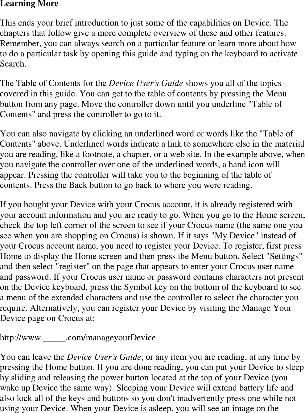   Learning More This ends your brief introduction to just some of the capabilities on Device. The chapters that follow give a more complete overview of these and other features. Remember, you can always search on a particular feature or learn more about how to do a particular task by opening this guide and typing on the keyboard to activate Search. The Table of Contents for the Device User&apos;s Guide shows you all of the topics covered in this guide. You can get to the table of contents by pressing the Menu button from any page. Move the controller down until you underline &quot;Table of Contents&quot; and press the controller to go to it. You can also navigate by clicking an underlined word or words like the &quot;Table of Contents&quot; above. Underlined words indicate a link to somewhere else in the material you are reading, like a footnote, a chapter, or a web site. In the example above, when you navigate the controller over one of the underlined words, a hand icon will appear. Pressing the controller will take you to the beginning of the table of contents. Press the Back button to go back to where you were reading. If you bought your Device with your Crocus account, it is already registered with your account information and you are ready to go. When you go to the Home screen, check the top left corner of the screen to see if your Crocus name (the same one you see when you are shopping on Crocus) is shown. If it says &quot;My Device&quot; instead of your Crocus account name, you need to register your Device. To register, first press Home to display the Home screen and then press the Menu button. Select &quot;Settings&quot; and then select &quot;register&quot; on the page that appears to enter your Crocus user name and password. If your Crocus user name or password contains characters not present on the Device keyboard, press the Symbol key on the bottom of the keyboard to see a menu of the extended characters and use the controller to select the character you require. Alternatively, you can register your Device by visiting the Manage Your Device page on Crocus at: http://www._____.com/manageyourDevice  You can leave the Device User&apos;s Guide, or any item you are reading, at any time by pressing the Home button. If you are done reading, you can put your Device to sleep by sliding and releasing the power button located at the top of your Device (you wake up Device the same way). Sleeping your Device will extend battery life and also lock all of the keys and buttons so you don&apos;t inadvertently press one while not using your Device. When your Device is asleep, you will see an image on the 