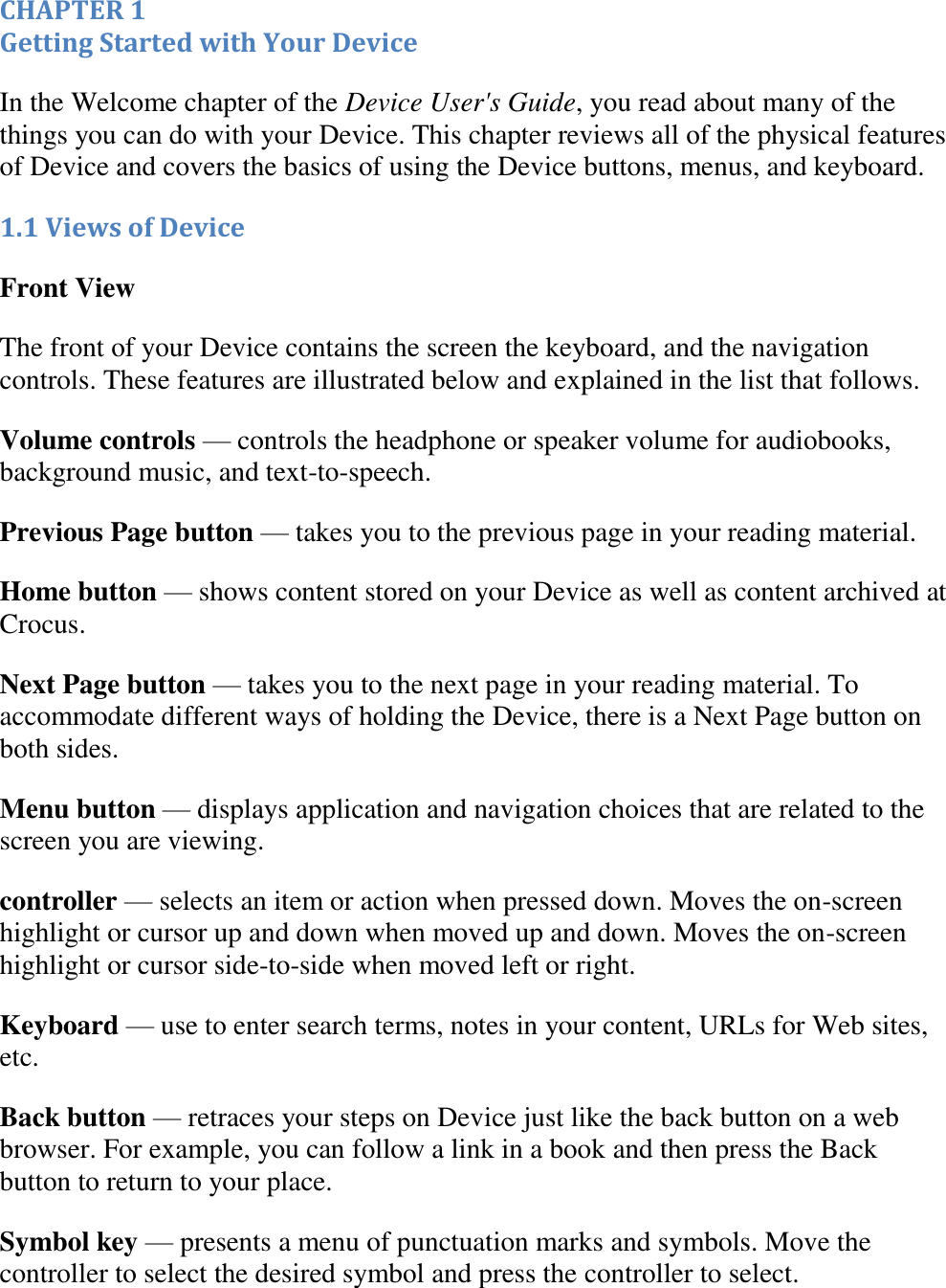   CHAPTER 1 Getting Started with Your Device In the Welcome chapter of the Device User&apos;s Guide, you read about many of the things you can do with your Device. This chapter reviews all of the physical features of Device and covers the basics of using the Device buttons, menus, and keyboard. 1.1 Views of Device Front View  The front of your Device contains the screen the keyboard, and the navigation controls. These features are illustrated below and explained in the list that follows. Volume controls — controls the headphone or speaker volume for audiobooks, background music, and text-to-speech. Previous Page button — takes you to the previous page in your reading material. Home button — shows content stored on your Device as well as content archived at Crocus. Next Page button — takes you to the next page in your reading material. To accommodate different ways of holding the Device, there is a Next Page button on both sides. Menu button — displays application and navigation choices that are related to the screen you are viewing. controller — selects an item or action when pressed down. Moves the on-screen highlight or cursor up and down when moved up and down. Moves the on-screen highlight or cursor side-to-side when moved left or right. Keyboard — use to enter search terms, notes in your content, URLs for Web sites, etc.  Back button — retraces your steps on Device just like the back button on a web browser. For example, you can follow a link in a book and then press the Back button to return to your place.  Symbol key — presents a menu of punctuation marks and symbols. Move the controller to select the desired symbol and press the controller to select. 