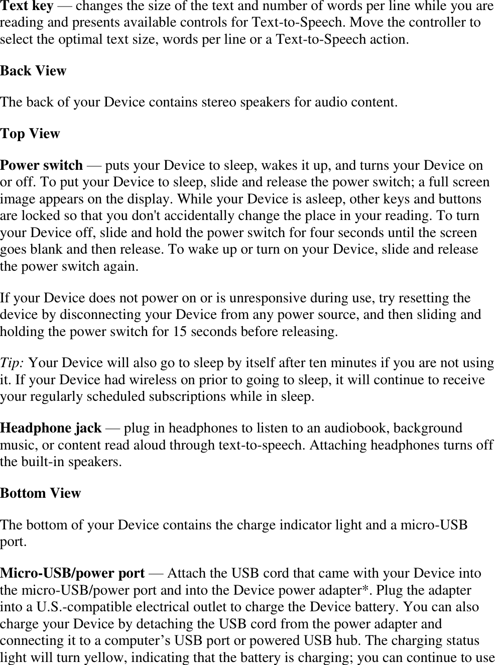   Text key — changes the size of the text and number of words per line while you are reading and presents available controls for Text-to-Speech. Move the controller to select the optimal text size, words per line or a Text-to-Speech action. Back View The back of your Device contains stereo speakers for audio content. Top View Power switch — puts your Device to sleep, wakes it up, and turns your Device on or off. To put your Device to sleep, slide and release the power switch; a full screen image appears on the display. While your Device is asleep, other keys and buttons are locked so that you don&apos;t accidentally change the place in your reading. To turn your Device off, slide and hold the power switch for four seconds until the screen goes blank and then release. To wake up or turn on your Device, slide and release the power switch again.  If your Device does not power on or is unresponsive during use, try resetting the device by disconnecting your Device from any power source, and then sliding and holding the power switch for 15 seconds before releasing. Tip: Your Device will also go to sleep by itself after ten minutes if you are not using it. If your Device had wireless on prior to going to sleep, it will continue to receive your regularly scheduled subscriptions while in sleep. Headphone jack — plug in headphones to listen to an audiobook, background music, or content read aloud through text-to-speech. Attaching headphones turns off the built-in speakers. Bottom View The bottom of your Device contains the charge indicator light and a micro-USB port. Micro-USB/power port — Attach the USB cord that came with your Device into the micro-USB/power port and into the Device power adapter*. Plug the adapter into a U.S.-compatible electrical outlet to charge the Device battery. You can also charge your Device by detaching the USB cord from the power adapter and connecting it to a computer’s USB port or powered USB hub. The charging status light will turn yellow, indicating that the battery is charging; you can continue to use 