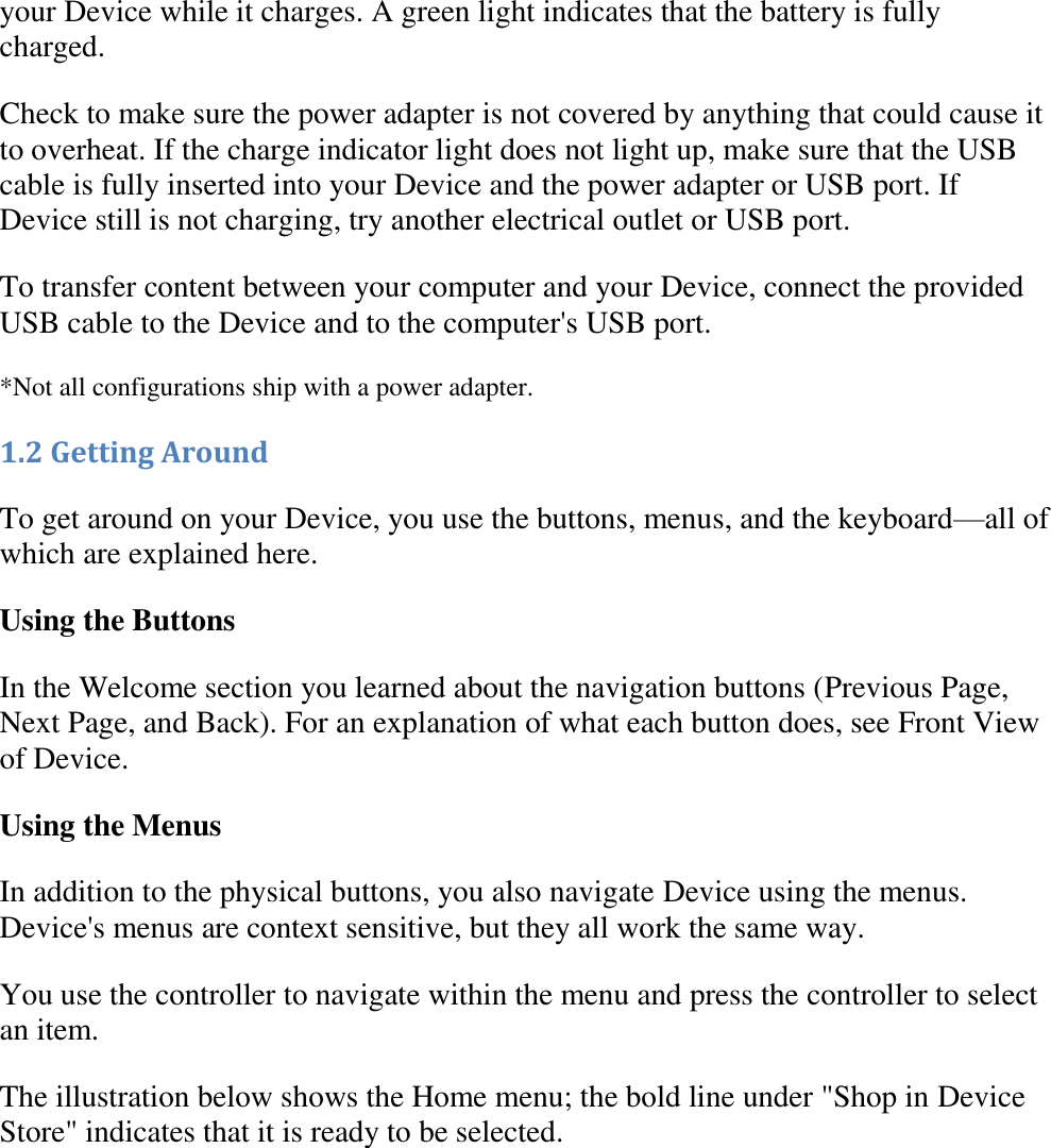   your Device while it charges. A green light indicates that the battery is fully charged.  Check to make sure the power adapter is not covered by anything that could cause it to overheat. If the charge indicator light does not light up, make sure that the USB cable is fully inserted into your Device and the power adapter or USB port. If Device still is not charging, try another electrical outlet or USB port. To transfer content between your computer and your Device, connect the provided USB cable to the Device and to the computer&apos;s USB port.  *Not all configurations ship with a power adapter. 1.2 Getting Around To get around on your Device, you use the buttons, menus, and the keyboard—all of which are explained here. Using the Buttons In the Welcome section you learned about the navigation buttons (Previous Page, Next Page, and Back). For an explanation of what each button does, see Front View of Device. Using the Menus In addition to the physical buttons, you also navigate Device using the menus. Device&apos;s menus are context sensitive, but they all work the same way. You use the controller to navigate within the menu and press the controller to select an item.  The illustration below shows the Home menu; the bold line under &quot;Shop in Device Store&quot; indicates that it is ready to be selected.    