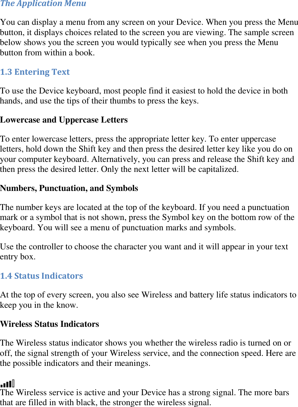   The Application Menu You can display a menu from any screen on your Device. When you press the Menu button, it displays choices related to the screen you are viewing. The sample screen below shows you the screen you would typically see when you press the Menu button from within a book. 1.3 Entering Text To use the Device keyboard, most people find it easiest to hold the device in both hands, and use the tips of their thumbs to press the keys. Lowercase and Uppercase Letters To enter lowercase letters, press the appropriate letter key. To enter uppercase letters, hold down the Shift key and then press the desired letter key like you do on your computer keyboard. Alternatively, you can press and release the Shift key and then press the desired letter. Only the next letter will be capitalized. Numbers, Punctuation, and Symbols The number keys are located at the top of the keyboard. If you need a punctuation mark or a symbol that is not shown, press the Symbol key on the bottom row of the keyboard. You will see a menu of punctuation marks and symbols. Use the controller to choose the character you want and it will appear in your text entry box. 1.4 Status Indicators At the top of every screen, you also see Wireless and battery life status indicators to keep you in the know. Wireless Status Indicators The Wireless status indicator shows you whether the wireless radio is turned on or off, the signal strength of your Wireless service, and the connection speed. Here are the possible indicators and their meanings.  The Wireless service is active and your Device has a strong signal. The more bars that are filled in with black, the stronger the wireless signal. 