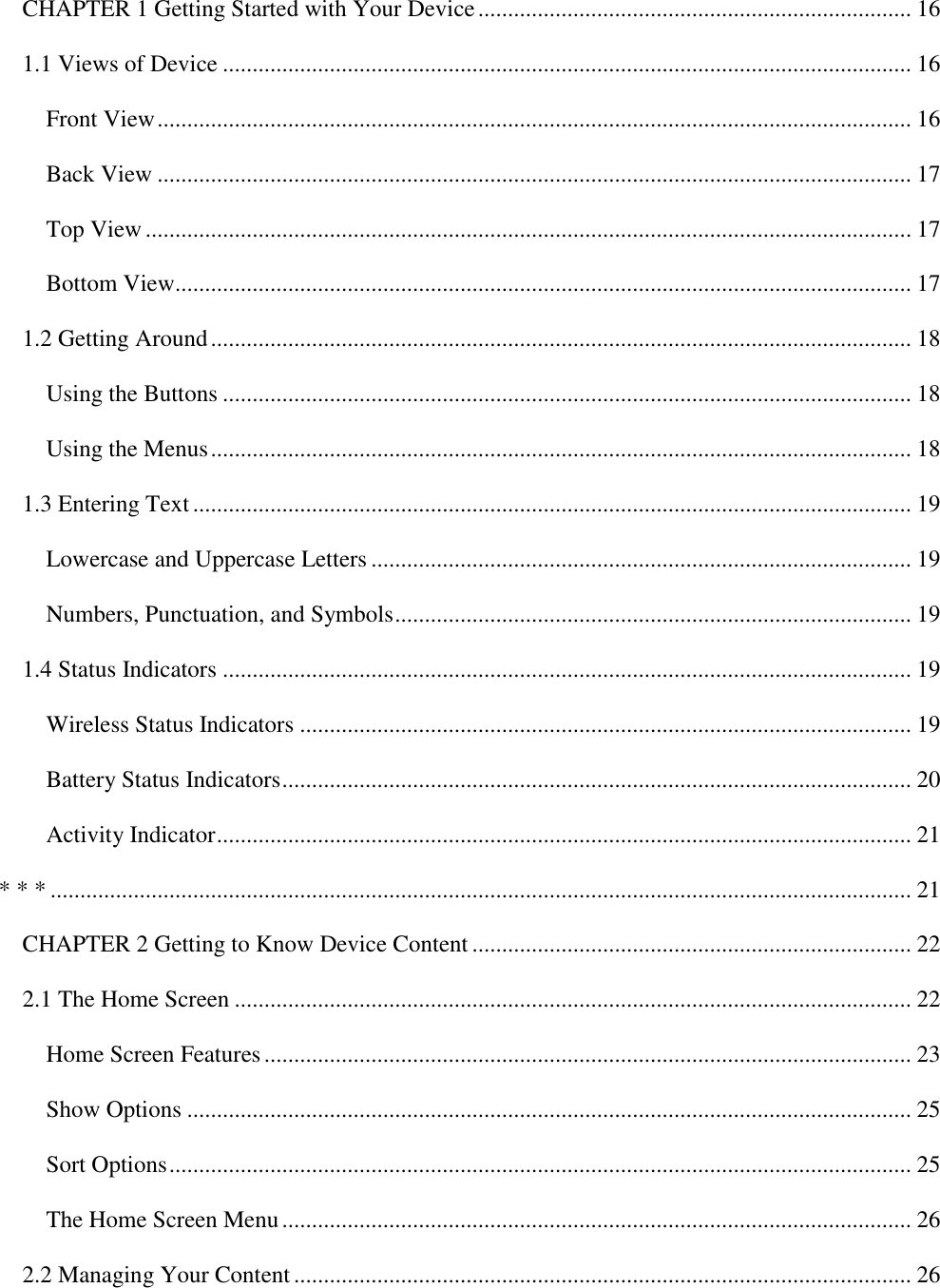   CHAPTER 1 Getting Started with Your Device ......................................................................... 16 1.1 Views of Device .................................................................................................................... 16 Front View ............................................................................................................................... 16 Back View ............................................................................................................................... 17 Top View ................................................................................................................................. 17 Bottom View............................................................................................................................ 17 1.2 Getting Around ...................................................................................................................... 18 Using the Buttons .................................................................................................................... 18 Using the Menus ...................................................................................................................... 18 1.3 Entering Text ......................................................................................................................... 19 Lowercase and Uppercase Letters ........................................................................................... 19 Numbers, Punctuation, and Symbols ....................................................................................... 19 1.4 Status Indicators .................................................................................................................... 19 Wireless Status Indicators ....................................................................................................... 19 Battery Status Indicators .......................................................................................................... 20 Activity Indicator ..................................................................................................................... 21 * * * ................................................................................................................................................. 21 CHAPTER 2 Getting to Know Device Content .......................................................................... 22 2.1 The Home Screen .................................................................................................................. 22 Home Screen Features ............................................................................................................. 23 Show Options .......................................................................................................................... 25 Sort Options ............................................................................................................................. 25 The Home Screen Menu .......................................................................................................... 26 2.2 Managing Your Content ........................................................................................................ 26 