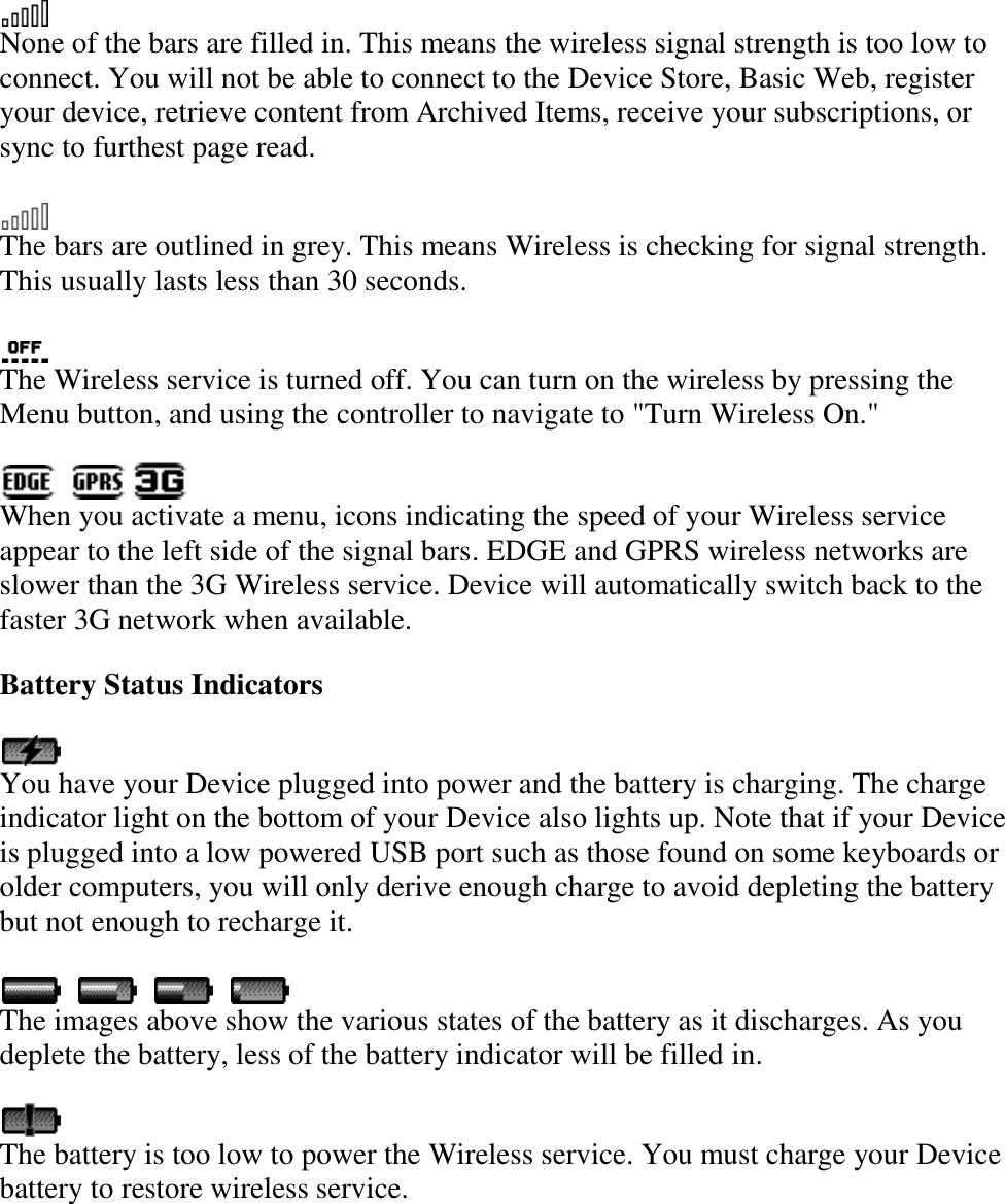    None of the bars are filled in. This means the wireless signal strength is too low to connect. You will not be able to connect to the Device Store, Basic Web, register your device, retrieve content from Archived Items, receive your subscriptions, or sync to furthest page read.  The bars are outlined in grey. This means Wireless is checking for signal strength. This usually lasts less than 30 seconds.  The Wireless service is turned off. You can turn on the wireless by pressing the Menu button, and using the controller to navigate to &quot;Turn Wireless On.&quot;        When you activate a menu, icons indicating the speed of your Wireless service appear to the left side of the signal bars. EDGE and GPRS wireless networks are slower than the 3G Wireless service. Device will automatically switch back to the faster 3G network when available. Battery Status Indicators  You have your Device plugged into power and the battery is charging. The charge indicator light on the bottom of your Device also lights up. Note that if your Device is plugged into a low powered USB port such as those found on some keyboards or older computers, you will only derive enough charge to avoid depleting the battery but not enough to recharge it.                The images above show the various states of the battery as it discharges. As you deplete the battery, less of the battery indicator will be filled in.  The battery is too low to power the Wireless service. You must charge your Device battery to restore wireless service. 