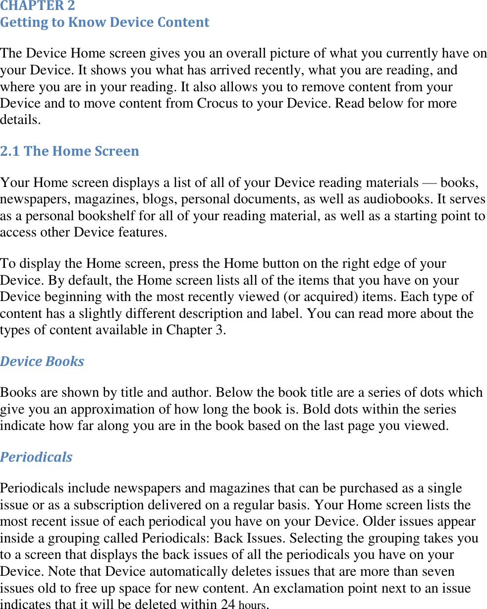   CHAPTER 2 Getting to Know Device Content The Device Home screen gives you an overall picture of what you currently have on your Device. It shows you what has arrived recently, what you are reading, and where you are in your reading. It also allows you to remove content from your Device and to move content from Crocus to your Device. Read below for more details. 2.1 The Home Screen Your Home screen displays a list of all of your Device reading materials — books, newspapers, magazines, blogs, personal documents, as well as audiobooks. It serves as a personal bookshelf for all of your reading material, as well as a starting point to access other Device features.  To display the Home screen, press the Home button on the right edge of your Device. By default, the Home screen lists all of the items that you have on your Device beginning with the most recently viewed (or acquired) items. Each type of content has a slightly different description and label. You can read more about the types of content available in Chapter 3. Device Books Books are shown by title and author. Below the book title are a series of dots which give you an approximation of how long the book is. Bold dots within the series indicate how far along you are in the book based on the last page you viewed. Periodicals Periodicals include newspapers and magazines that can be purchased as a single issue or as a subscription delivered on a regular basis. Your Home screen lists the most recent issue of each periodical you have on your Device. Older issues appear inside a grouping called Periodicals: Back Issues. Selecting the grouping takes you to a screen that displays the back issues of all the periodicals you have on your Device. Note that Device automatically deletes issues that are more than seven issues old to free up space for new content. An exclamation point next to an issue indicates that it will be deleted within 24 hours. 