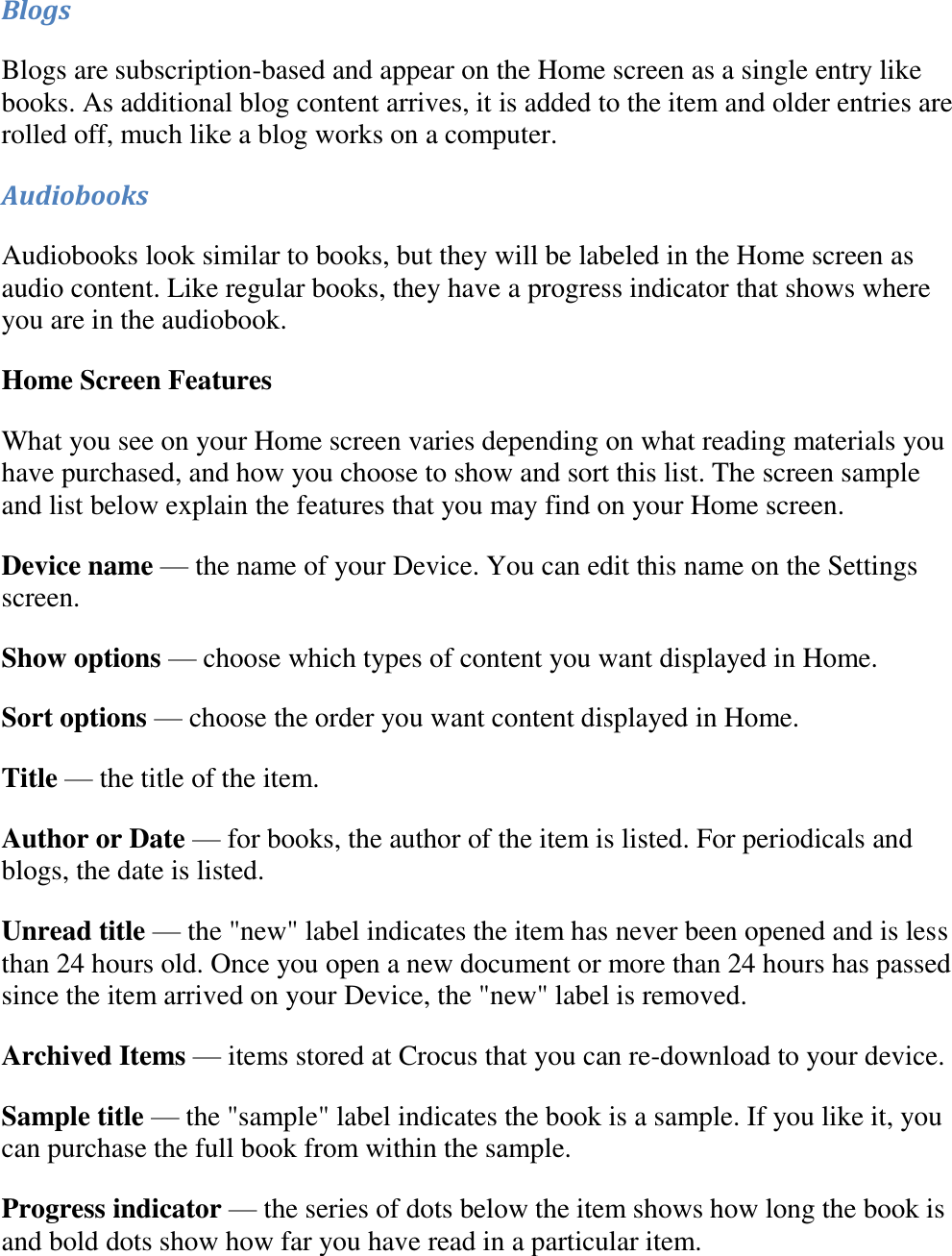   Blogs Blogs are subscription-based and appear on the Home screen as a single entry like books. As additional blog content arrives, it is added to the item and older entries are rolled off, much like a blog works on a computer.  Audiobooks Audiobooks look similar to books, but they will be labeled in the Home screen as audio content. Like regular books, they have a progress indicator that shows where you are in the audiobook. Home Screen Features What you see on your Home screen varies depending on what reading materials you have purchased, and how you choose to show and sort this list. The screen sample and list below explain the features that you may find on your Home screen. Device name — the name of your Device. You can edit this name on the Settings screen. Show options — choose which types of content you want displayed in Home. Sort options — choose the order you want content displayed in Home. Title — the title of the item. Author or Date — for books, the author of the item is listed. For periodicals and blogs, the date is listed. Unread title — the &quot;new&quot; label indicates the item has never been opened and is less than 24 hours old. Once you open a new document or more than 24 hours has passed since the item arrived on your Device, the &quot;new&quot; label is removed. Archived Items — items stored at Crocus that you can re-download to your device. Sample title — the &quot;sample&quot; label indicates the book is a sample. If you like it, you can purchase the full book from within the sample. Progress indicator — the series of dots below the item shows how long the book is and bold dots show how far you have read in a particular item. 