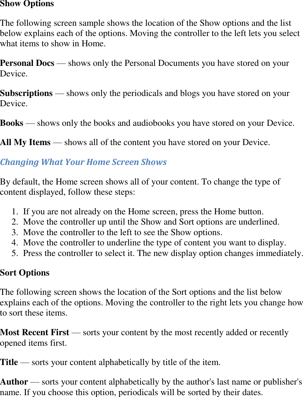   Show Options The following screen sample shows the location of the Show options and the list below explains each of the options. Moving the controller to the left lets you select what items to show in Home. Personal Docs — shows only the Personal Documents you have stored on your Device. Subscriptions — shows only the periodicals and blogs you have stored on your Device. Books — shows only the books and audiobooks you have stored on your Device. All My Items — shows all of the content you have stored on your Device. Changing What Your Home Screen Shows By default, the Home screen shows all of your content. To change the type of content displayed, follow these steps: 1. If you are not already on the Home screen, press the Home button.  2. Move the controller up until the Show and Sort options are underlined.  3. Move the controller to the left to see the Show options.  4. Move the controller to underline the type of content you want to display.  5. Press the controller to select it. The new display option changes immediately. Sort Options The following screen shows the location of the Sort options and the list below explains each of the options. Moving the controller to the right lets you change how to sort these items.  Most Recent First — sorts your content by the most recently added or recently opened items first. Title — sorts your content alphabetically by title of the item. Author — sorts your content alphabetically by the author&apos;s last name or publisher&apos;s name. If you choose this option, periodicals will be sorted by their dates. 