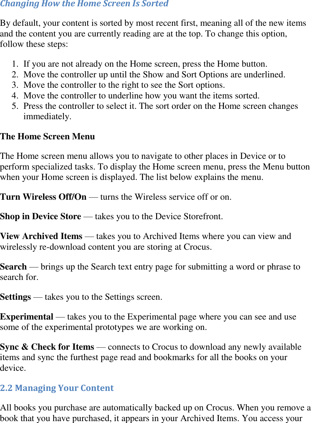   Changing How the Home Screen Is Sorted By default, your content is sorted by most recent first, meaning all of the new items and the content you are currently reading are at the top. To change this option, follow these steps: 1. If you are not already on the Home screen, press the Home button.  2. Move the controller up until the Show and Sort Options are underlined.  3. Move the controller to the right to see the Sort options.  4. Move the controller to underline how you want the items sorted.  5. Press the controller to select it. The sort order on the Home screen changes immediately. The Home Screen Menu The Home screen menu allows you to navigate to other places in Device or to perform specialized tasks. To display the Home screen menu, press the Menu button when your Home screen is displayed. The list below explains the menu. Turn Wireless Off/On — turns the Wireless service off or on. Shop in Device Store — takes you to the Device Storefront. View Archived Items — takes you to Archived Items where you can view and wirelessly re-download content you are storing at Crocus. Search — brings up the Search text entry page for submitting a word or phrase to search for. Settings — takes you to the Settings screen. Experimental — takes you to the Experimental page where you can see and use some of the experimental prototypes we are working on. Sync &amp; Check for Items — connects to Crocus to download any newly available items and sync the furthest page read and bookmarks for all the books on your device. 2.2 Managing Your Content All books you purchase are automatically backed up on Crocus. When you remove a book that you have purchased, it appears in your Archived Items. You access your 