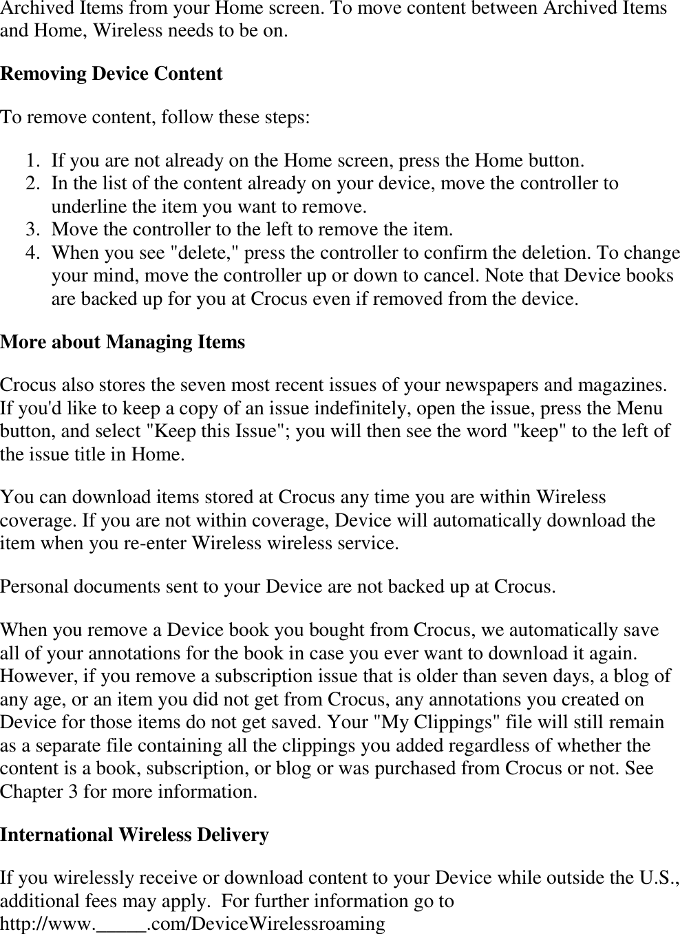   Archived Items from your Home screen. To move content between Archived Items and Home, Wireless needs to be on. Removing Device Content To remove content, follow these steps: 1. If you are not already on the Home screen, press the Home button.  2. In the list of the content already on your device, move the controller to underline the item you want to remove.  3. Move the controller to the left to remove the item.  4. When you see &quot;delete,&quot; press the controller to confirm the deletion. To change your mind, move the controller up or down to cancel. Note that Device books are backed up for you at Crocus even if removed from the device.  More about Managing Items Crocus also stores the seven most recent issues of your newspapers and magazines. If you&apos;d like to keep a copy of an issue indefinitely, open the issue, press the Menu button, and select &quot;Keep this Issue&quot;; you will then see the word &quot;keep&quot; to the left of the issue title in Home. You can download items stored at Crocus any time you are within Wireless coverage. If you are not within coverage, Device will automatically download the item when you re-enter Wireless wireless service.  Personal documents sent to your Device are not backed up at Crocus. When you remove a Device book you bought from Crocus, we automatically save all of your annotations for the book in case you ever want to download it again. However, if you remove a subscription issue that is older than seven days, a blog of any age, or an item you did not get from Crocus, any annotations you created on Device for those items do not get saved. Your &quot;My Clippings&quot; file will still remain as a separate file containing all the clippings you added regardless of whether the content is a book, subscription, or blog or was purchased from Crocus or not. See Chapter 3 for more information. International Wireless Delivery If you wirelessly receive or download content to your Device while outside the U.S., additional fees may apply.  For further information go to http://www._____.com/DeviceWirelessroaming 