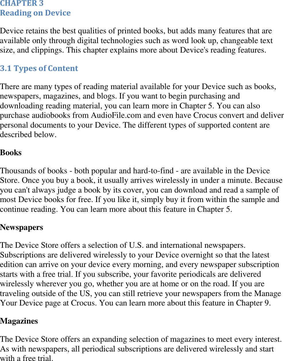   CHAPTER 3 Reading on Device Device retains the best qualities of printed books, but adds many features that are available only through digital technologies such as word look up, changeable text size, and clippings. This chapter explains more about Device&apos;s reading features. 3.1 Types of Content There are many types of reading material available for your Device such as books, newspapers, magazines, and blogs. If you want to begin purchasing and downloading reading material, you can learn more in Chapter 5. You can also purchase audiobooks from AudioFile.com and even have Crocus convert and deliver personal documents to your Device. The different types of supported content are described below. Books Thousands of books - both popular and hard-to-find - are available in the Device Store. Once you buy a book, it usually arrives wirelessly in under a minute. Because you can&apos;t always judge a book by its cover, you can download and read a sample of most Device books for free. If you like it, simply buy it from within the sample and continue reading. You can learn more about this feature in Chapter 5. Newspapers The Device Store offers a selection of U.S. and international newspapers. Subscriptions are delivered wirelessly to your Device overnight so that the latest edition can arrive on your device every morning, and every newspaper subscription starts with a free trial. If you subscribe, your favorite periodicals are delivered wirelessly wherever you go, whether you are at home or on the road. If you are traveling outside of the US, you can still retrieve your newspapers from the Manage Your Device page at Crocus. You can learn more about this feature in Chapter 9. Magazines The Device Store offers an expanding selection of magazines to meet every interest. As with newspapers, all periodical subscriptions are delivered wirelessly and start with a free trial. 