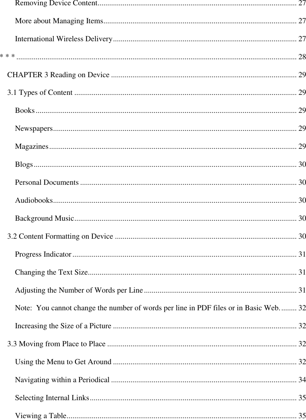   Removing Device Content....................................................................................................... 27 More about Managing Items .................................................................................................... 27 International Wireless Delivery ............................................................................................... 27 * * * ................................................................................................................................................. 28 CHAPTER 3 Reading on Device ................................................................................................ 29 3.1 Types of Content ................................................................................................................... 29 Books ....................................................................................................................................... 29 Newspapers .............................................................................................................................. 29 Magazines ................................................................................................................................ 29 Blogs ........................................................................................................................................ 30 Personal Documents ................................................................................................................ 30 Audiobooks .............................................................................................................................. 30 Background Music ................................................................................................................... 30 3.2 Content Formatting on Device .............................................................................................. 30 Progress Indicator .................................................................................................................... 31 Changing the Text Size............................................................................................................ 31 Adjusting the Number of Words per Line ............................................................................... 31 Note:  You cannot change the number of words per line in PDF files or in Basic Web. ........ 32 Increasing the Size of a Picture ............................................................................................... 32 3.3 Moving from Place to Place .................................................................................................. 32 Using the Menu to Get Around ............................................................................................... 32 Navigating within a Periodical ................................................................................................ 34 Selecting Internal Links ........................................................................................................... 35 Viewing a Table ....................................................................................................................... 35 