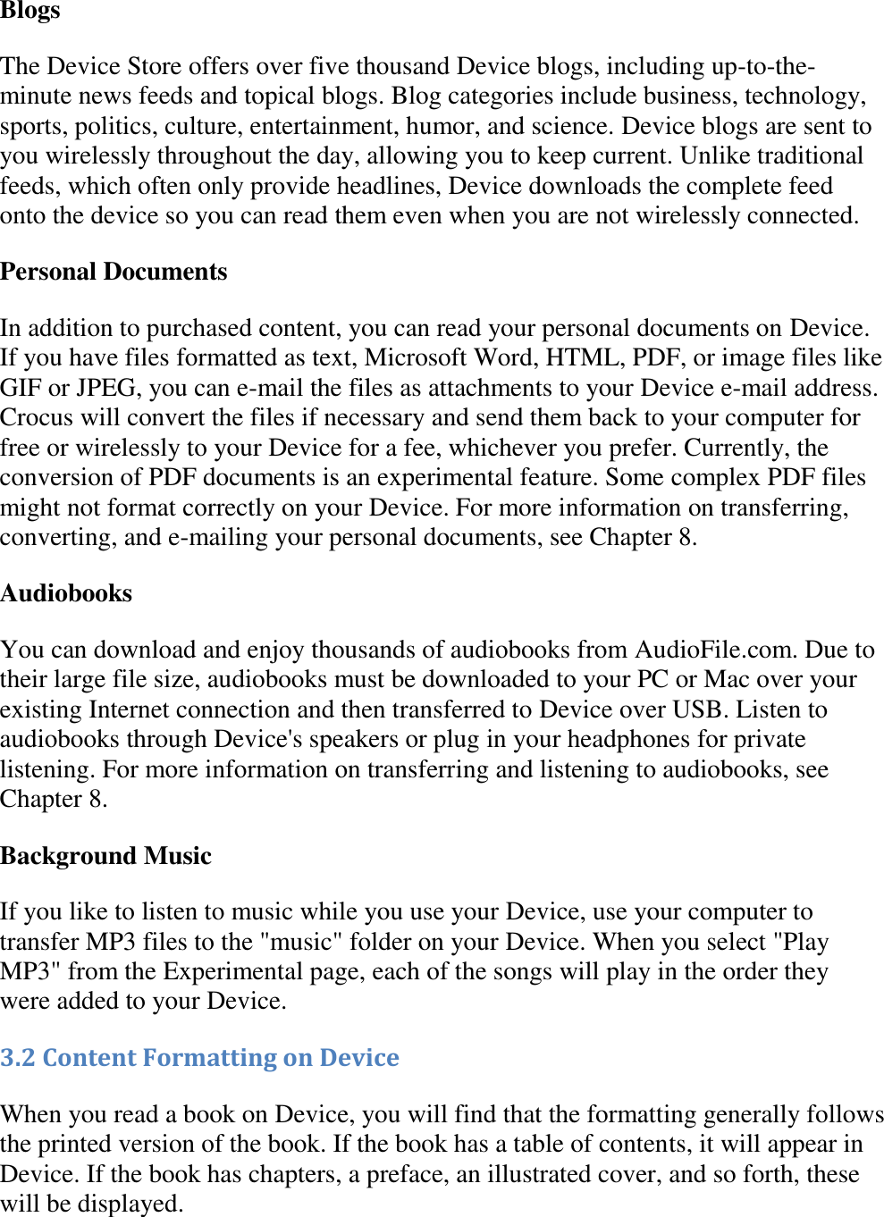   Blogs The Device Store offers over five thousand Device blogs, including up-to-the-minute news feeds and topical blogs. Blog categories include business, technology, sports, politics, culture, entertainment, humor, and science. Device blogs are sent to you wirelessly throughout the day, allowing you to keep current. Unlike traditional feeds, which often only provide headlines, Device downloads the complete feed onto the device so you can read them even when you are not wirelessly connected. Personal Documents In addition to purchased content, you can read your personal documents on Device. If you have files formatted as text, Microsoft Word, HTML, PDF, or image files like GIF or JPEG, you can e-mail the files as attachments to your Device e-mail address. Crocus will convert the files if necessary and send them back to your computer for free or wirelessly to your Device for a fee, whichever you prefer. Currently, the conversion of PDF documents is an experimental feature. Some complex PDF files might not format correctly on your Device. For more information on transferring, converting, and e-mailing your personal documents, see Chapter 8. Audiobooks You can download and enjoy thousands of audiobooks from AudioFile.com. Due to their large file size, audiobooks must be downloaded to your PC or Mac over your existing Internet connection and then transferred to Device over USB. Listen to audiobooks through Device&apos;s speakers or plug in your headphones for private listening. For more information on transferring and listening to audiobooks, see Chapter 8. Background Music If you like to listen to music while you use your Device, use your computer to transfer MP3 files to the &quot;music&quot; folder on your Device. When you select &quot;Play MP3&quot; from the Experimental page, each of the songs will play in the order they were added to your Device. 3.2 Content Formatting on Device When you read a book on Device, you will find that the formatting generally follows the printed version of the book. If the book has a table of contents, it will appear in Device. If the book has chapters, a preface, an illustrated cover, and so forth, these will be displayed. 