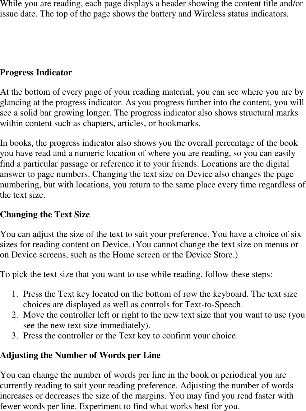   While you are reading, each page displays a header showing the content title and/or issue date. The top of the page shows the battery and Wireless status indicators.    Progress Indicator At the bottom of every page of your reading material, you can see where you are by glancing at the progress indicator. As you progress further into the content, you will see a solid bar growing longer. The progress indicator also shows structural marks within content such as chapters, articles, or bookmarks. In books, the progress indicator also shows you the overall percentage of the book you have read and a numeric location of where you are reading, so you can easily find a particular passage or reference it to your friends. Locations are the digital answer to page numbers. Changing the text size on Device also changes the page numbering, but with locations, you return to the same place every time regardless of the text size. Changing the Text Size  You can adjust the size of the text to suit your preference. You have a choice of six sizes for reading content on Device. (You cannot change the text size on menus or on Device screens, such as the Home screen or the Device Store.)  To pick the text size that you want to use while reading, follow these steps: 1. Press the Text key located on the bottom of row the keyboard. The text size choices are displayed as well as controls for Text-to-Speech.  2. Move the controller left or right to the new text size that you want to use (you see the new text size immediately).  3. Press the controller or the Text key to confirm your choice.  Adjusting the Number of Words per Line You can change the number of words per line in the book or periodical you are currently reading to suit your reading preference. Adjusting the number of words increases or decreases the size of the margins. You may find you read faster with fewer words per line. Experiment to find what works best for you.   