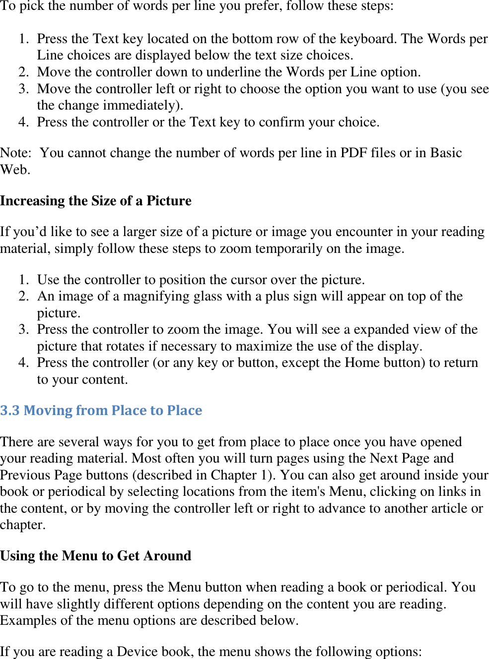   To pick the number of words per line you prefer, follow these steps:  1. Press the Text key located on the bottom row of the keyboard. The Words per Line choices are displayed below the text size choices. 2. Move the controller down to underline the Words per Line option.  3. Move the controller left or right to choose the option you want to use (you see the change immediately). 4. Press the controller or the Text key to confirm your choice.  Note:  You cannot change the number of words per line in PDF files or in Basic Web. Increasing the Size of a Picture If you’d like to see a larger size of a picture or image you encounter in your reading material, simply follow these steps to zoom temporarily on the image. 1. Use the controller to position the cursor over the picture.  2. An image of a magnifying glass with a plus sign will appear on top of the picture.  3. Press the controller to zoom the image. You will see a expanded view of the picture that rotates if necessary to maximize the use of the display.  4. Press the controller (or any key or button, except the Home button) to return to your content.  3.3 Moving from Place to Place There are several ways for you to get from place to place once you have opened your reading material. Most often you will turn pages using the Next Page and Previous Page buttons (described in Chapter 1). You can also get around inside your book or periodical by selecting locations from the item&apos;s Menu, clicking on links in the content, or by moving the controller left or right to advance to another article or chapter. Using the Menu to Get Around To go to the menu, press the Menu button when reading a book or periodical. You will have slightly different options depending on the content you are reading. Examples of the menu options are described below. If you are reading a Device book, the menu shows the following options: 