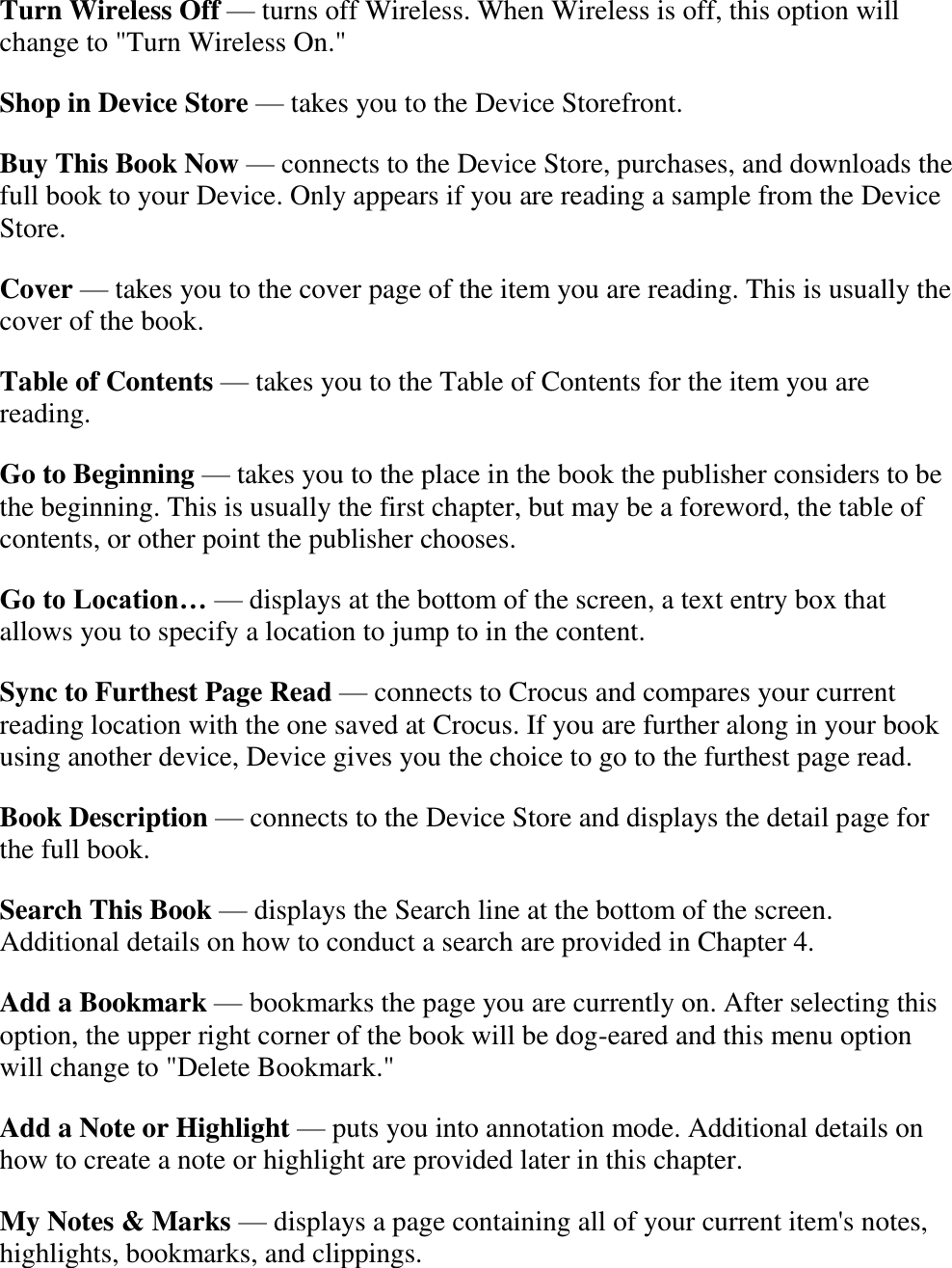   Turn Wireless Off — turns off Wireless. When Wireless is off, this option will change to &quot;Turn Wireless On.&quot; Shop in Device Store — takes you to the Device Storefront. Buy This Book Now — connects to the Device Store, purchases, and downloads the full book to your Device. Only appears if you are reading a sample from the Device Store. Cover — takes you to the cover page of the item you are reading. This is usually the cover of the book. Table of Contents — takes you to the Table of Contents for the item you are reading. Go to Beginning — takes you to the place in the book the publisher considers to be the beginning. This is usually the first chapter, but may be a foreword, the table of contents, or other point the publisher chooses. Go to Location… — displays at the bottom of the screen, a text entry box that allows you to specify a location to jump to in the content. Sync to Furthest Page Read — connects to Crocus and compares your current reading location with the one saved at Crocus. If you are further along in your book using another device, Device gives you the choice to go to the furthest page read. Book Description — connects to the Device Store and displays the detail page for the full book. Search This Book — displays the Search line at the bottom of the screen. Additional details on how to conduct a search are provided in Chapter 4. Add a Bookmark — bookmarks the page you are currently on. After selecting this option, the upper right corner of the book will be dog-eared and this menu option will change to &quot;Delete Bookmark.&quot; Add a Note or Highlight — puts you into annotation mode. Additional details on how to create a note or highlight are provided later in this chapter. My Notes &amp; Marks — displays a page containing all of your current item&apos;s notes, highlights, bookmarks, and clippings.