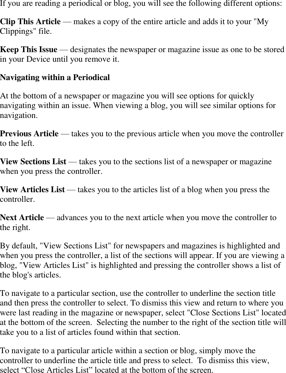   If you are reading a periodical or blog, you will see the following different options: Clip This Article — makes a copy of the entire article and adds it to your &quot;My Clippings&quot; file. Keep This Issue — designates the newspaper or magazine issue as one to be stored in your Device until you remove it. Navigating within a Periodical At the bottom of a newspaper or magazine you will see options for quickly navigating within an issue. When viewing a blog, you will see similar options for navigation. Previous Article — takes you to the previous article when you move the controller to the left. View Sections List — takes you to the sections list of a newspaper or magazine when you press the controller. View Articles List — takes you to the articles list of a blog when you press the controller. Next Article — advances you to the next article when you move the controller to the right. By default, &quot;View Sections List&quot; for newspapers and magazines is highlighted and when you press the controller, a list of the sections will appear. If you are viewing a blog, &quot;View Articles List&quot; is highlighted and pressing the controller shows a list of the blog&apos;s articles. To navigate to a particular section, use the controller to underline the section title and then press the controller to select. To dismiss this view and return to where you were last reading in the magazine or newspaper, select &quot;Close Sections List&quot; located at the bottom of the screen.  Selecting the number to the right of the section title will take you to a list of articles found within that section.  To navigate to a particular article within a section or blog, simply move the controller to underline the article title and press to select.  To dismiss this view, select “Close Articles List” located at the bottom of the screen. 