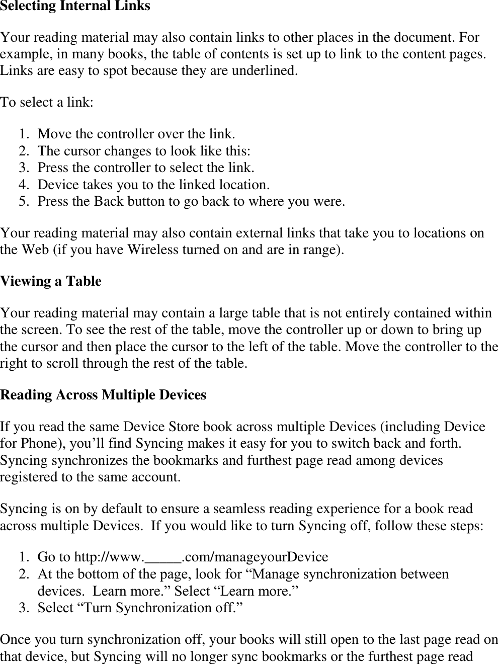   Selecting Internal Links Your reading material may also contain links to other places in the document. For example, in many books, the table of contents is set up to link to the content pages. Links are easy to spot because they are underlined.  To select a link: 1. Move the controller over the link.  2. The cursor changes to look like this:  3. Press the controller to select the link.  4. Device takes you to the linked location.  5. Press the Back button to go back to where you were.  Your reading material may also contain external links that take you to locations on the Web (if you have Wireless turned on and are in range). Viewing a Table Your reading material may contain a large table that is not entirely contained within the screen. To see the rest of the table, move the controller up or down to bring up the cursor and then place the cursor to the left of the table. Move the controller to the right to scroll through the rest of the table. Reading Across Multiple Devices If you read the same Device Store book across multiple Devices (including Device for Phone), you’ll find Syncing makes it easy for you to switch back and forth. Syncing synchronizes the bookmarks and furthest page read among devices registered to the same account.   Syncing is on by default to ensure a seamless reading experience for a book read across multiple Devices.  If you would like to turn Syncing off, follow these steps: 1. Go to http://www._____.com/manageyourDevice 2. At the bottom of the page, look for “Manage synchronization between devices.  Learn more.” Select “Learn more.” 3. Select “Turn Synchronization off.”   Once you turn synchronization off, your books will still open to the last page read on that device, but Syncing will no longer sync bookmarks or the furthest page read 
