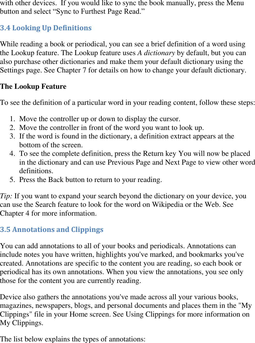   with other devices.  If you would like to sync the book manually, press the Menu button and select “Sync to Furthest Page Read.” 3.4 Looking Up Definitions While reading a book or periodical, you can see a brief definition of a word using the Lookup feature. The Lookup feature uses A dictionary by default, but you can also purchase other dictionaries and make them your default dictionary using the Settings page. See Chapter 7 for details on how to change your default dictionary. The Lookup Feature To see the definition of a particular word in your reading content, follow these steps: 1. Move the controller up or down to display the cursor.  2. Move the controller in front of the word you want to look up.  3. If the word is found in the dictionary, a definition extract appears at the bottom of the screen.  4. To see the complete definition, press the Return key You will now be placed in the dictionary and can use Previous Page and Next Page to view other word definitions.  5. Press the Back button to return to your reading.  Tip: If you want to expand your search beyond the dictionary on your device, you can use the Search feature to look for the word on Wikipedia or the Web. See Chapter 4 for more information. 3.5 Annotations and Clippings You can add annotations to all of your books and periodicals. Annotations can include notes you have written, highlights you&apos;ve marked, and bookmarks you&apos;ve created. Annotations are specific to the content you are reading, so each book or periodical has its own annotations. When you view the annotations, you see only those for the content you are currently reading. Device also gathers the annotations you&apos;ve made across all your various books, magazines, newspapers, blogs, and personal documents and places them in the &quot;My Clippings&quot; file in your Home screen. See Using Clippings for more information on My Clippings. The list below explains the types of annotations: 