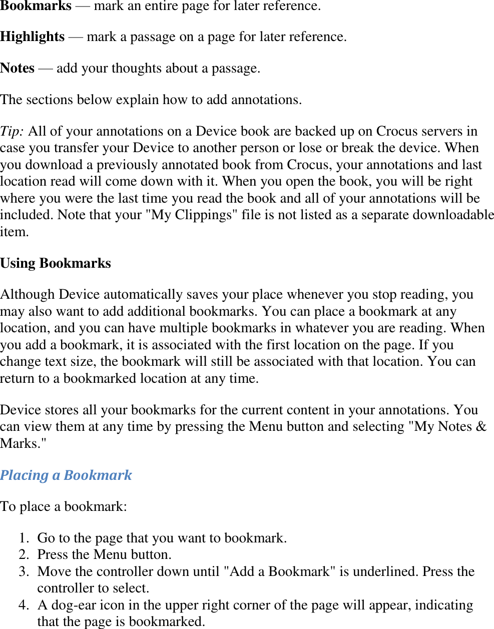   Bookmarks — mark an entire page for later reference. Highlights — mark a passage on a page for later reference. Notes — add your thoughts about a passage. The sections below explain how to add annotations. Tip: All of your annotations on a Device book are backed up on Crocus servers in case you transfer your Device to another person or lose or break the device. When you download a previously annotated book from Crocus, your annotations and last location read will come down with it. When you open the book, you will be right where you were the last time you read the book and all of your annotations will be included. Note that your &quot;My Clippings&quot; file is not listed as a separate downloadable item. Using Bookmarks Although Device automatically saves your place whenever you stop reading, you may also want to add additional bookmarks. You can place a bookmark at any location, and you can have multiple bookmarks in whatever you are reading. When you add a bookmark, it is associated with the first location on the page. If you change text size, the bookmark will still be associated with that location. You can return to a bookmarked location at any time. Device stores all your bookmarks for the current content in your annotations. You can view them at any time by pressing the Menu button and selecting &quot;My Notes &amp; Marks.&quot;  Placing a Bookmark To place a bookmark: 1. Go to the page that you want to bookmark.  2. Press the Menu button.  3. Move the controller down until &quot;Add a Bookmark&quot; is underlined. Press the controller to select.  4. A dog-ear icon in the upper right corner of the page will appear, indicating that the page is bookmarked.  