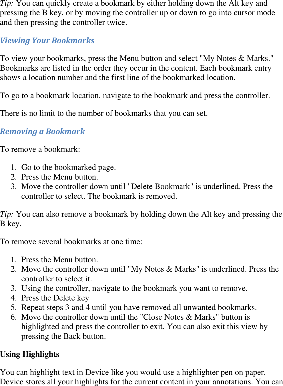   Tip: You can quickly create a bookmark by either holding down the Alt key and pressing the B key, or by moving the controller up or down to go into cursor mode and then pressing the controller twice. Viewing Your Bookmarks To view your bookmarks, press the Menu button and select &quot;My Notes &amp; Marks.&quot; Bookmarks are listed in the order they occur in the content. Each bookmark entry shows a location number and the first line of the bookmarked location. To go to a bookmark location, navigate to the bookmark and press the controller. There is no limit to the number of bookmarks that you can set. Removing a Bookmark To remove a bookmark: 1. Go to the bookmarked page.  2. Press the Menu button.  3. Move the controller down until &quot;Delete Bookmark&quot; is underlined. Press the controller to select. The bookmark is removed.  Tip: You can also remove a bookmark by holding down the Alt key and pressing the B key. To remove several bookmarks at one time: 1. Press the Menu button.  2. Move the controller down until &quot;My Notes &amp; Marks&quot; is underlined. Press the controller to select it.  3. Using the controller, navigate to the bookmark you want to remove.  4. Press the Delete key  5. Repeat steps 3 and 4 until you have removed all unwanted bookmarks.  6. Move the controller down until the &quot;Close Notes &amp; Marks&quot; button is highlighted and press the controller to exit. You can also exit this view by pressing the Back button.  Using Highlights  You can highlight text in Device like you would use a highlighter pen on paper. Device stores all your highlights for the current content in your annotations. You can 