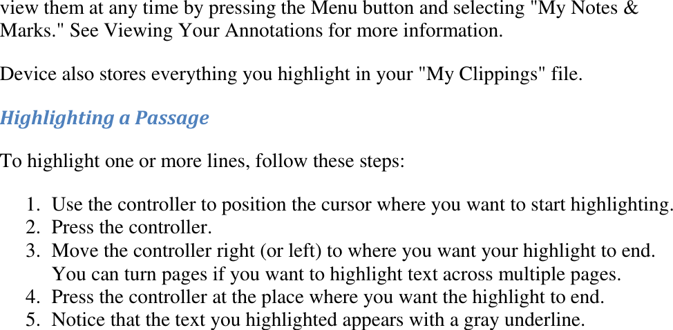   view them at any time by pressing the Menu button and selecting &quot;My Notes &amp; Marks.&quot; See Viewing Your Annotations for more information. Device also stores everything you highlight in your &quot;My Clippings&quot; file. Highlighting a Passage To highlight one or more lines, follow these steps: 1. Use the controller to position the cursor where you want to start highlighting.  2. Press the controller.  3. Move the controller right (or left) to where you want your highlight to end. You can turn pages if you want to highlight text across multiple pages.  4. Press the controller at the place where you want the highlight to end.  5. Notice that the text you highlighted appears with a gray underline.  