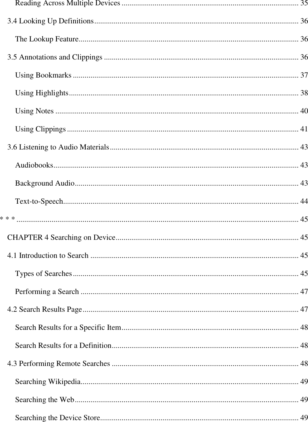   Reading Across Multiple Devices ........................................................................................... 35 3.4 Looking Up Definitions ......................................................................................................... 36 The Lookup Feature ................................................................................................................. 36 3.5 Annotations and Clippings .................................................................................................... 36 Using Bookmarks .................................................................................................................... 37 Using Highlights ...................................................................................................................... 38 Using Notes ............................................................................................................................. 40 Using Clippings ....................................................................................................................... 41 3.6 Listening to Audio Materials ................................................................................................. 43 Audiobooks .............................................................................................................................. 43 Background Audio ................................................................................................................... 43 Text-to-Speech ......................................................................................................................... 44 * * * ................................................................................................................................................. 45 CHAPTER 4 Searching on Device .............................................................................................. 45 4.1 Introduction to Search ........................................................................................................... 45 Types of Searches .................................................................................................................... 45 Performing a Search ................................................................................................................ 47 4.2 Search Results Page ............................................................................................................... 47 Search Results for a Specific Item ........................................................................................... 48 Search Results for a Definition ................................................................................................ 48 4.3 Performing Remote Searches ................................................................................................ 48 Searching Wikipedia ................................................................................................................ 49 Searching the Web ................................................................................................................... 49 Searching the Device Store...................................................................................................... 49 