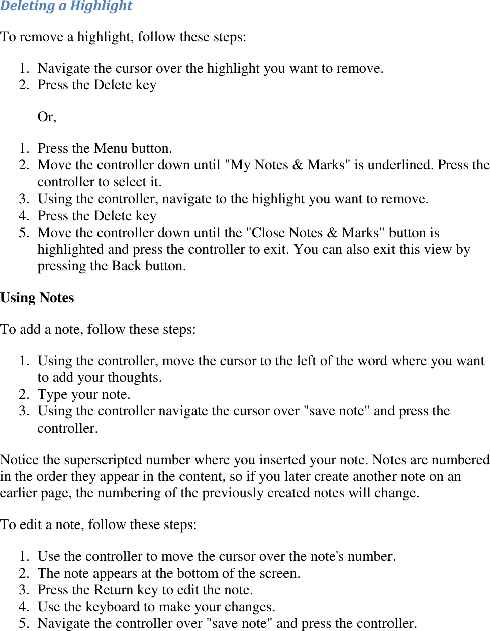   Deleting a Highlight To remove a highlight, follow these steps: 1. Navigate the cursor over the highlight you want to remove.  2. Press the Delete key  Or, 1. Press the Menu button.  2. Move the controller down until &quot;My Notes &amp; Marks&quot; is underlined. Press the controller to select it.  3. Using the controller, navigate to the highlight you want to remove.  4. Press the Delete key  5. Move the controller down until the &quot;Close Notes &amp; Marks&quot; button is highlighted and press the controller to exit. You can also exit this view by pressing the Back button.  Using Notes To add a note, follow these steps: 1. Using the controller, move the cursor to the left of the word where you want to add your thoughts.  2. Type your note.  3. Using the controller navigate the cursor over &quot;save note&quot; and press the controller.  Notice the superscripted number where you inserted your note. Notes are numbered in the order they appear in the content, so if you later create another note on an earlier page, the numbering of the previously created notes will change. To edit a note, follow these steps: 1. Use the controller to move the cursor over the note&apos;s number.  2. The note appears at the bottom of the screen.  3. Press the Return key to edit the note.  4. Use the keyboard to make your changes.  5. Navigate the controller over &quot;save note&quot; and press the controller.   