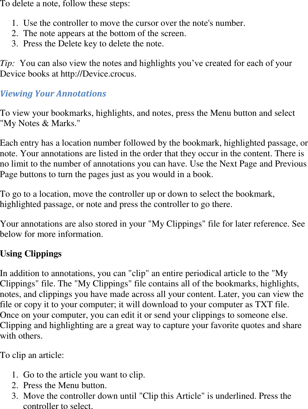   To delete a note, follow these steps: 1. Use the controller to move the cursor over the note&apos;s number.  2. The note appears at the bottom of the screen.  3. Press the Delete key to delete the note.  Tip:  You can also view the notes and highlights you’ve created for each of your Device books at http://Device.crocus. Viewing Your Annotations To view your bookmarks, highlights, and notes, press the Menu button and select &quot;My Notes &amp; Marks.&quot;  Each entry has a location number followed by the bookmark, highlighted passage, or note. Your annotations are listed in the order that they occur in the content. There is no limit to the number of annotations you can have. Use the Next Page and Previous Page buttons to turn the pages just as you would in a book. To go to a location, move the controller up or down to select the bookmark, highlighted passage, or note and press the controller to go there. Your annotations are also stored in your &quot;My Clippings&quot; file for later reference. See below for more information. Using Clippings In addition to annotations, you can &quot;clip&quot; an entire periodical article to the &quot;My Clippings&quot; file. The &quot;My Clippings&quot; file contains all of the bookmarks, highlights, notes, and clippings you have made across all your content. Later, you can view the file or copy it to your computer; it will download to your computer as TXT file. Once on your computer, you can edit it or send your clippings to someone else. Clipping and highlighting are a great way to capture your favorite quotes and share with others. To clip an article: 1. Go to the article you want to clip.  2. Press the Menu button.  3. Move the controller down until &quot;Clip this Article&quot; is underlined. Press the controller to select.  