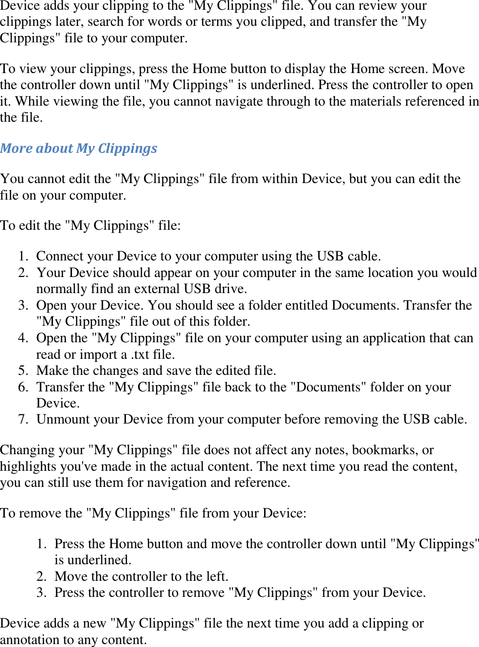   Device adds your clipping to the &quot;My Clippings&quot; file. You can review your clippings later, search for words or terms you clipped, and transfer the &quot;My Clippings&quot; file to your computer. To view your clippings, press the Home button to display the Home screen. Move the controller down until &quot;My Clippings&quot; is underlined. Press the controller to open it. While viewing the file, you cannot navigate through to the materials referenced in the file. More about My Clippings You cannot edit the &quot;My Clippings&quot; file from within Device, but you can edit the file on your computer. To edit the &quot;My Clippings&quot; file: 1. Connect your Device to your computer using the USB cable.  2. Your Device should appear on your computer in the same location you would normally find an external USB drive.  3. Open your Device. You should see a folder entitled Documents. Transfer the &quot;My Clippings&quot; file out of this folder.  4. Open the &quot;My Clippings&quot; file on your computer using an application that can read or import a .txt file.  5. Make the changes and save the edited file.  6. Transfer the &quot;My Clippings&quot; file back to the &quot;Documents&quot; folder on your Device.  7. Unmount your Device from your computer before removing the USB cable.  Changing your &quot;My Clippings&quot; file does not affect any notes, bookmarks, or highlights you&apos;ve made in the actual content. The next time you read the content, you can still use them for navigation and reference. To remove the &quot;My Clippings&quot; file from your Device: 1. Press the Home button and move the controller down until &quot;My Clippings&quot; is underlined.  2. Move the controller to the left.  3. Press the controller to remove &quot;My Clippings&quot; from your Device.  Device adds a new &quot;My Clippings&quot; file the next time you add a clipping or annotation to any content. 