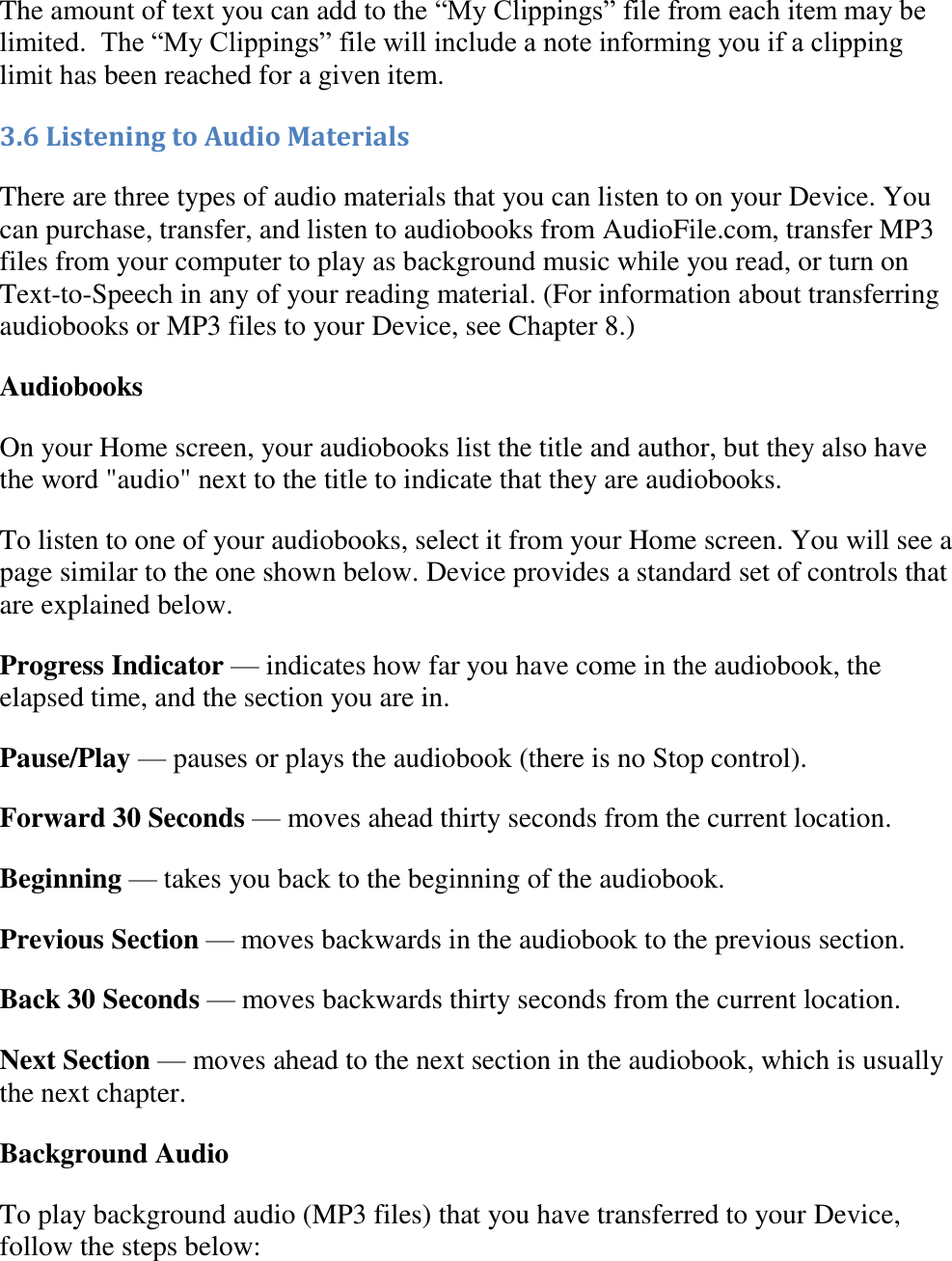   The amount of text you can add to the “My Clippings” file from each item may be limited.  The “My Clippings” file will include a note informing you if a clipping limit has been reached for a given item.  3.6 Listening to Audio Materials There are three types of audio materials that you can listen to on your Device. You can purchase, transfer, and listen to audiobooks from AudioFile.com, transfer MP3 files from your computer to play as background music while you read, or turn on Text-to-Speech in any of your reading material. (For information about transferring audiobooks or MP3 files to your Device, see Chapter 8.) Audiobooks On your Home screen, your audiobooks list the title and author, but they also have the word &quot;audio&quot; next to the title to indicate that they are audiobooks.  To listen to one of your audiobooks, select it from your Home screen. You will see a page similar to the one shown below. Device provides a standard set of controls that are explained below. Progress Indicator — indicates how far you have come in the audiobook, the elapsed time, and the section you are in. Pause/Play — pauses or plays the audiobook (there is no Stop control). Forward 30 Seconds — moves ahead thirty seconds from the current location. Beginning — takes you back to the beginning of the audiobook. Previous Section — moves backwards in the audiobook to the previous section. Back 30 Seconds — moves backwards thirty seconds from the current location. Next Section — moves ahead to the next section in the audiobook, which is usually the next chapter. Background Audio To play background audio (MP3 files) that you have transferred to your Device, follow the steps below: 